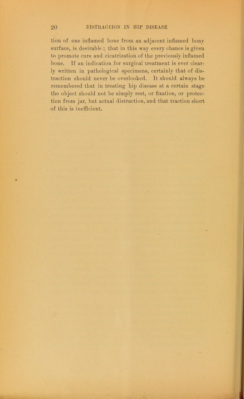 tion of one inflamed bone from an adjacent inflamed bony surface, is desirable ; that in this way every chance is given to promote cure and cicatrization of the previously inflamed bone. If an indication for surgical treatment is ever clear- ly written in pathological specimens, certainly that of dis- traction should never be overlooked. It should always be remembered that in treating hip disease at a certain stage the object should not be simply rest, or fixation, or protec- tion from jar, but actual distraction, and that traction short of this is inefficient.