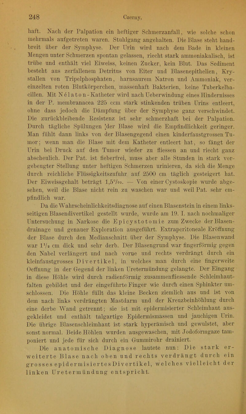 liaft. Nach der Palpation ein heftiger Schinerzanfall, wie solclie sclion inelirinals aufgetreten waren. Stuhlgang angehalten. Die Dlase steht hand- breit über der Symphyse. Der üi'in wird nach dem Bade in kleinen Mengen unter Schmerzen spontan gelassen, riecht stark ammoniakaliscli, ist trübe und enthält viel Eiweiss, keinen Zucker, kein Blut. Das Sediment besteht aus zerfallenem Detritus von Eiter und Blasenepithelien, Kiy- stallen von Tripelphosphaten, harnsaurem Natron und Ammoniak, ver- einzelten i-oten Blutkörperchen, massenhaft Bakterien, keine Tuberkelba- cillen. Mit N 61 a 10 n - Katheter wird nach Ueberwindung eines Hindernisses in der P. membranacea 225 ccm stark stinkenden trüben Urins entleert, ohne dass jedoch die Dämpfung über der Symphyse ganz verschwindet. Die zurückbleibende Eesistenz ist sehr schmerzhaft bei der Palpation. Durch tägliche Spülungen [der Blase wird die Empfindlichkeit geringer. ]\Ian fühlt dann links von der Blasengegend einen kinderfaustgrossen Tu- mor; wenn man die Blase mit dem Katheter entleert hat, so fängt der Urin bei Druck auf den Tumor wieder zu fliessen an und riecht ganz abscheulich. Der Pat. ist lieberfrei, muss aber alle Stunden in stark vor- gebeugter Stellung unter heftigen Schmerzen urinieren, da sich die Menge durch reichliche Flüssigkeitszufuhr auf 2500 cm täglich gesteigert hat. Der Eiweissgehalt beträgt l,57oo. — Von einer Cystoskopie wurde abge- sehen, weil die Blase nicht i’ein zu waschen war und weil Pat. sehr em- pfindlich war. Da die Wahrscheinlichkeitsdiagnose aiif einen Blasenstein in einem links- seitigen Blasendivertikel gestellt wurde, wurde am 19. I. nach nochmaliger Untersuchung in Narkose die Epicystotomie zum Zwecke der Blasen- drainage und genauer Exploration ausgeführt. Extraperitoneale Eröffnung der Blase durch den Medianschnitt über der Symphyse. Die Blasenwand war IV2 cm dick und sehr derb. Der Blasengrund war fingerförmig gegen den Nabel verlängert und nach vorne und rechts verdrängt durch ein kleinfaustgrosses Divertikel, in welches man durch eine üngerweite Oeffnung in der Gegend der linken Uretermündung gelangte. Der Eingang in diese Höhle wird durch radienförmig zusammenfliessende Schleimhaut- falten gebildet und der eingeführte Finger wie durcli einen Sphinkter um- schlossen. Die Höhle füllt das kleine Becken ziemlich aus und ist von dem nach links verdrängten Mastdarm und der Kreuzbeinhöhlung durch eine derbe Wand getrennt; sie ist mit epidermisierter Schleimhaut aus- gekleidet und enthält talgartige Epidermismassen und jauchigen Urin. Die übrige Blasenschleimhaut ist stark hyperämisch und gewulstet, aber sonst normal. Beide Höhlen wurden ausgewaschen, mit Jodoformgaze tam- poniert und jede für sich durch ein Gummirohr drainiert. Die anatomische Diagnose lautete nun: Die stark er- weiterte Blase nach oben und rechts verdrängt durch ein g r 0 s s e s e p i d e r m i s i e 1' t e s D i V e r t i k e 1, welches vielleicht der linken Uretermündung entspricht.