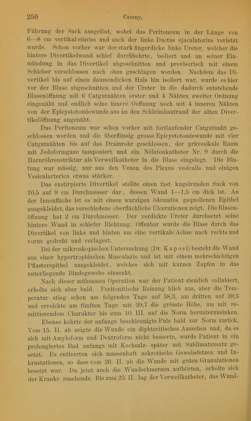 Fülining' der Sack ausgelöst, wobei das Peritoneum in der Länge von 0—B cm vertikal einriss und auch der linke Ductus ejaculatorius veidetzt wurde. Schon vorher war der stark fingerdicke linlce Ureter, welcher die hintere Divertikelwand schief durchbohrte, isoliert und an seiner Ein- mündung in das Divertikel abgeschnitten und provisorisch mit einem Schieber verschlossen nach oben geschlagen worden. Nachdem das Di- vertikel bis auf einen daumendicken Hals hin isoliert war, wurde es hier vor der Blase abgesclmitten und der Ureter in die dadurcli entstehende Blasenöffnung mit 6 Catgutnäliten erster und 4 Nähten zweiter Ordnung eingenäht und endlich seine innere Oeft'nung noch mit 4 inneren Nähten von der Epicystotomiewunde aus an den Schleimhautrand der alten Diver- tikelöff'nung angenäht. Das Peritoneum war schon vorher mit fortlaufender Catgutnaht ge- schlossen worden und die überflüssig grosse Epicystotomiewunde mit vier Catgutnähten bis auf das Drainrohr geschlossen, der prävesikale Raum mit Jodoformgaze tamponiert und ein Nölatonkatheter Nr. 9 durch die Harnröhrenstriktur als Verweilkatheter in die Blase eingelegt. Die Blu- tung war mässig, nur aus den ’^^enen des Plexus vesicalis und einigen ^esicalarterien etwas stärker. Das exstirpierte Divertikel stellte einen fast kugelrunden Sack von 10,5 auf 9 cm Durclimesser dar, dessen Wand 1—1,5 cm dick ist. An der Innenfläche ist es mit einem warzigen ödematös gequollenen Epithel ausgekleidet, das verschiedene oberflächliche Ulcerationen zeigt. Die Blasen- öffnung hat 2 cm Durchmesser. Der verdickte Ureter durchsetzt seine hintere Wand in schiefer Richtung. Offenbar wurde die Blase durch das Divertikel von links und hinten um eine vertikale Achse nach rechts und vorne gedreht und verlagert. Bei der mikroskopischen Untersuchung (Dr. Kaposi) besteht die Wand aus einer hypertrophischen Muscularis und ist mit einem mehrschichtigen Pflasterepithel ausgekleidet, welches sich mit kurzen Zapfen in das unterliegende Bindegewebe einsenkt. Nach dieser mühsamen Operation war der Patient ziemlich collabiert, erholte sich aber bald. Peritonitische Reizung blieb aus, aber die Tem- peratur stieg schon am folgenden Tage auf 38,3, am dritten auf 39,3 und erreichte am fünften Tage mit 39,7 die grösste Hölie, um mit re- mittierendem Charakter bis zum 10. III. auf die Norm herunterzusinken. Ebenso kehrte der anfangs beschleunigte Puls bald zur Norm zurück. Vom 15. II. ab zeigte die Wunde ein diphteritisches Aussehen und, da es sich mit Amyloform und Dextroform nicht besserte, wurde Patient in ein prolongiertes Bad anfangs mit Kochsalz- später mit Sublimatzusatz ge- setzt. Es entleerten sich massenhaft neki-otische G-ewebsfetzen und In- krustationen, so dass vom 2(5. II. ab die unde mit guten Granulationen besetzt war. Da jetzt aucli die Wundschmerzen authörten, erholte sich der Kranke zuseliends. Bis zum 23. II. lag der A erweilkatheter, das und-