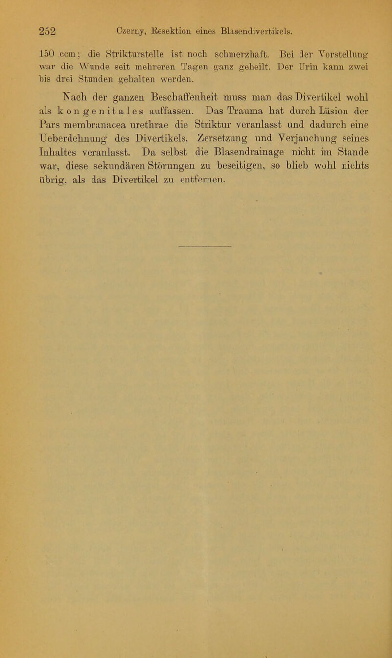 150 ccm; die Strikturstelle ist noch schmerzhaft. Bei der Vorstellung- war die Wunde seit mehreren Tagen ganz geheilt. Der Urin kann zwei bis drei Stunden gehalten werden. Nach der ganzen Beschaffenheit muss man das Divertikel wohl als kongenitales auffassen. Das Trauma hat durch Läsion der Pars membranacea urethrae die Striktur veranlasst und dadurch eine Ueberdehnung des Divertikels, Zersetzung und Verjauchung seines Inhaltes veranlasst. Da selbst die Blasendrainage nicht im Stande war, diese sekundären Störungen zu beseitigen, so blieb wohl nichts übrig, als das Divertikel zu entfernen.