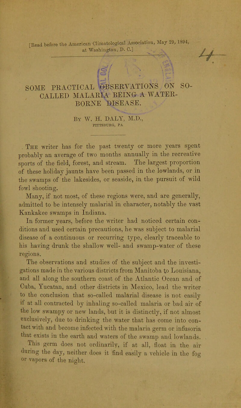 [Read before the American Climatological Association, May 29, 1S94, at Washington, D. C.] SOME PRACTICAL OBSERVATIONS ON SO- CALLED MALARIA BEING A WATER- BORNE DISEASE. By W. H. DALY, M.D., PITTSBURG, PA . The writer lias for the past twenty or more years spent probably an average of two months annually in the recreative sports of the field, forest, and stream. The largest proportion of these holiday jaunts have been passed in the lowlands, or in the swamps of the lakesides, or seaside, in the pursuit of wild fowl shooting. Many, if not most, of these regions were, and are generally, admitted to be intensely malarial in character, notably the vast Kankakee swamps in Indiana. In former years, before the writer had noticed certain con- ditions and used certain precautions, he was subject to malarial disease of a continuous or recurring type, clearly traceable to his having drunk the shallow well- and swamp-water of these regions. The observations and studies of the subject and the investi- gations made in the various districts from Manitoba to Louisiana, and all along the southern coast of the Atlantic Ocean and of Cuba, Yucatan, and other districts in Mexico, lead the writer to the conclusion that so-called malarial disease is not easily if at all contracted by inhaling so-called malaria or bad air of the low swampy or new lands, but it is distinctly, if not almost exclusively, due to drinking the water that has come into con- tact with and become infected with the malaria germ or infusoria that exists in the earth and waters of the swamp and lowlands. This germ does not ordinarily, if at all, float in the air during the day, neither does it find easily a vehicle in the fog or vapors of the night.