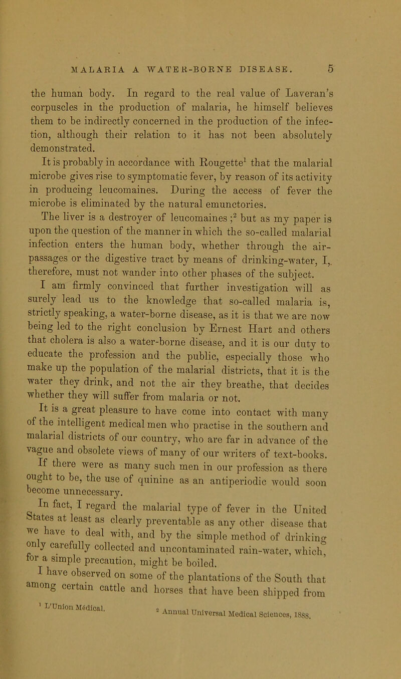 the human body. In regard to the real value of Laveran’s corpuscles in the production of malaria, he himself believes them to be indirectly concerned in the production of the infec- tion, although their relation to it has not been absolutely demonstrated. It is probably in accordance with Rougette1 that the malarial microbe gives rise to symptomatic fever, by reason of its activity in producing leucomaines. During the access of fever the microbe is eliminated by the natural emunctories. The liver is a destroyer of leucomaines ;2 but as my paper is upon the question of the manner in which the so-called malarial infection enters the human body, whether through the air- passages or the digestive tract by means of drinking-water, I,, therefore, must not wander into other phases of the subject. I am firmly convinced that further investigation will as surely lead us to the knowledge that so-called malaria is, strictly speaking, a water-borne disease, as it is that we are now being led to the right conclusion by Ernest Hart and others that cholera is also a water-borne disease, and it is our duty to educate the profession and the public, especially those who make up the population of the malarial districts, that it is the water they drink, and not the air they breathe, that decides whether they will suffer from malai'ia or not. It is a great pleasure to have come into contact with many of the intelligent medical men who practise in the southern and malarial districts of our country, who are far in advance of the vague and obsolete views of many of our writers of text-books. If there were as many such men in our profession as there ought to be, the use of quinine as an antiperiodic would soon become unnecessary. In fact, I regard the malarial type of fever in the United states at least as clearly preventable as any other disease that we have to deal with, and by the simple method of drinking on y caiefully collected and uncontaminated rain-water, which, tor a simple precaution, might be boiled. I have observed on some of the plantations of the South that among certain cattle and horses that have been shipped from ' L’Union Mfidlcal. „ . , rr , - Annual Universal Medical Sciences, 1888.