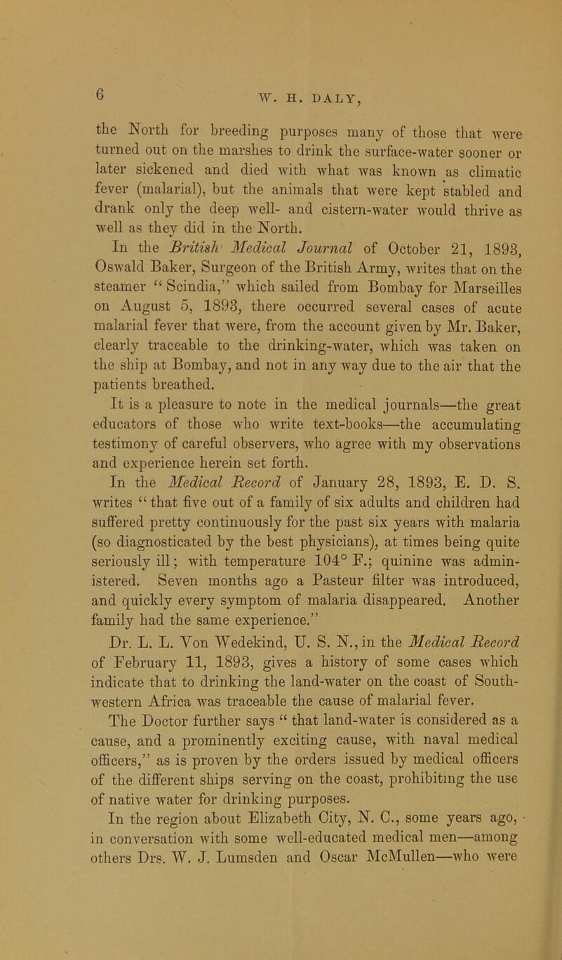 the North for breeding purposes many of those that were turned out on the marshes to drink the surface-water sooner or later sickened and died with what was known as climatic fever (malarial), but the animals that were kept stabled and drank only the deep well- and cistern-water would thrive as well as they did in the North. In the British Medical Journal of October 21, 1893, Oswald Baker, Surgeon of the British Army, writes that on the steamer “ Scindia,” which sailed from Bombay for Marseilles on August 5, 1893, there occurred several cases of acute malarial fever that were, from the account given by Mr. Baker, clearly traceable to the drinking-water, which was taken on the ship at Bombay, and not in any way due to the air that the patients breathed. It is a pleasure to note in the medical journals—the great educators of those who write text-books—the accumulating testimony of careful observers, who agree with my observations and experience herein set forth. In the Medical Record of January 28, 1893, E. D. S. writes “ that five out of a family of six adults and children had suffered pretty continuously for the past six years with malaria (so diagnosticated by the best physicians), at times being quite seriously ill; with temperature 104° F.; quinine was admin- istered. Seven months ago a Pasteur filter was introduced, and quickly every symptom of malaria disappeared. Another family had the same experience.” Dr. L. L. Yon Wedekind, U. S. N.,in the Medical Record of February 11, 1893, gives a history of some cases which indicate that to drinking the land-water on the coast of South- western Africa was traceable the cause of malarial fever. The Doctor further says “ that land-water is considered as a cause, and a prominently exciting cause, with naval medical officers,” as is proven by the orders issued by medical officers of the different ships serving on the coast, prohibiting the use of native water for drinking purposes. In the region about Elizabeth City, N. C., some years ago, • in conversation with some well-educated medical men—among others Drs. W. J. Lumsden and Oscar McMullen—who were