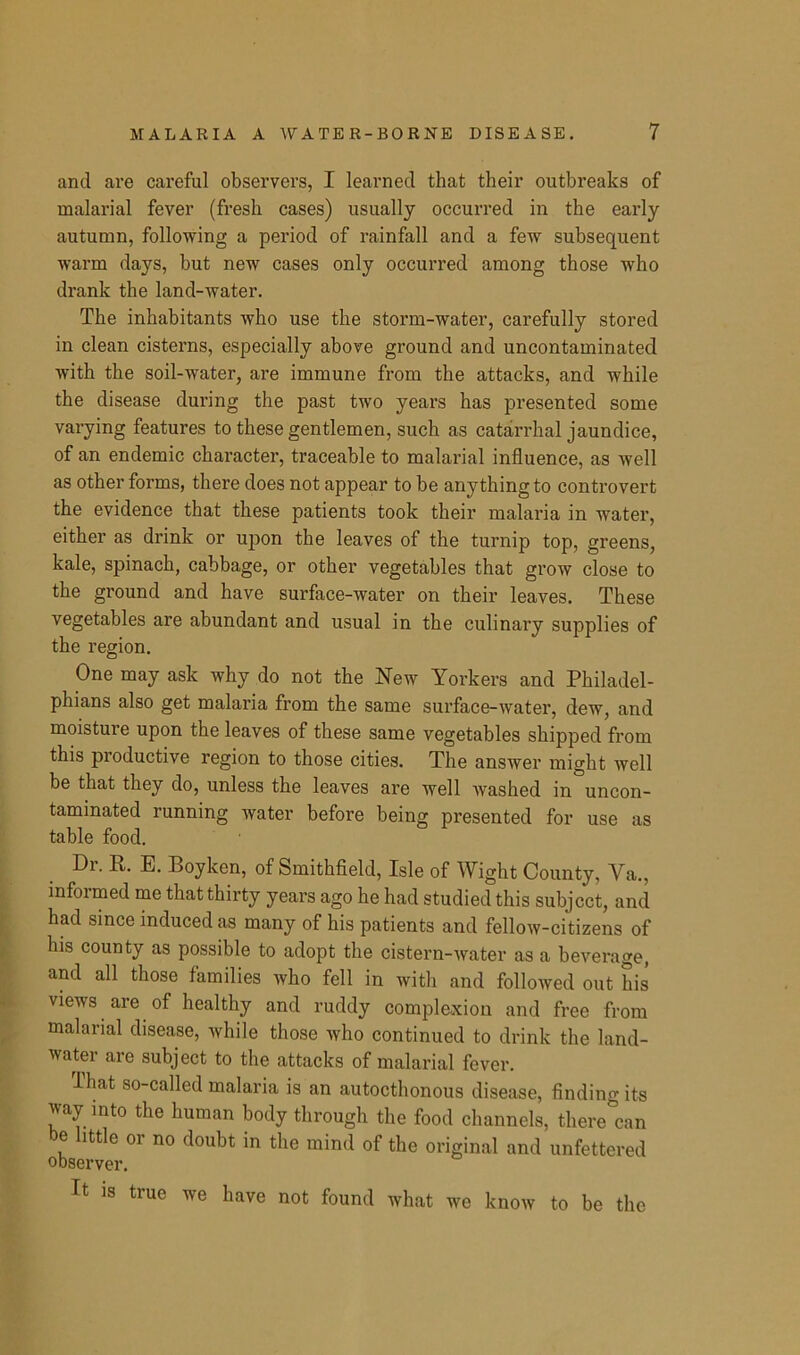 and are careful observers, I learned that their outbreaks of malarial fever (fresh cases) usually occurred in the early autumn, following a period of rainfall and a few subsequent warm days, but new cases only occurred among those who drank the land-water. The inhabitants who use the storm-water, carefully stored in clean cisterns, especially above ground and uncontaminated with the soil-water, are immune from the attacks, and while the disease during the past two years has presented some varying features to these gentlemen, such as catarrhal jaundice, of an endemic character, traceable to malarial influence, as well as other forms, there does not appear to be anything to controvert the evidence that these patients took their malaria in water, either as drink or upon the leaves of the turnip top, greens, kale, spinach, cabbage, or other vegetables that grow close to the ground and have surface-water on their leaves. These vegetables are abundant and usual in the culinary supplies of the region. One may ask why do not the New Yorkers and Philadel- phians also get malaria from the same surface-water, dew, and moisture upon the leaves of these same vegetables shipped from this productive region to those cities. The answer might well be that they do, unless the leaves are well washed in uncon- taminated running water before being presented for use as table food. Dr. R. E. Boyken, of Smithfield, Isle of Wight County, Va., informed me that thirty years ago he had studied this subject, and had since induced as many of his patients and fellow-citizens of his county as possible to adopt the cistern-water as a beverage, and all those families who fell in with and followed out his views are of healthy and ruddy complexion and free from malarial disease, while those who continued to drink the land- water are subject to the attacks of malarial fever. lhat so-called malaria is an autocthonous disease, finding its way into the human body through the food channels, there can be little or no doubt in the mind of the original and unfettered observer. It is true we have not found what we know to be the