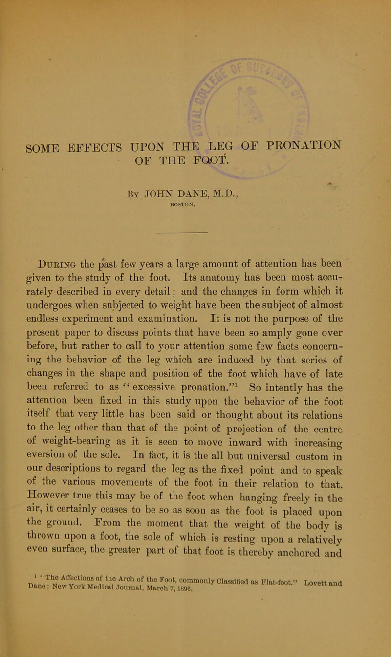 OF THE FOOT. By JOHN DANE, M.D., BOSTON, During the past few years a large amount of attention has been given to the study of the foot. Its anatomy has been most accu- rately described in every detail; and the changes in form which it undergoes when subjected to weight have been the subject of almost endless experiment and examination. It is not the purpose of the present paper to discuss poiuts that have been so amply gone over before, but rather to call to your attention some few facts concern- ing the behavior of the leg which are induced by that series of changes in the shape and position of the foot which have of late been referred to as “ excessive pronation.”1 So intently has the attention been fixed in this study upon the behavior of the foot itself that very little has been said or thought about its relations to the leg other than that of the point of projection of the centre of weight-bearing as it is seen to move inward with increasing eversion of the sole. In fact, it is the all but universal custom in our descriptions to regard the leg as the fixed point and to speak of the various movements of the foot in their relation to that. However true this may be of the foot when hanging freely in the air, it certainly ceases to be so as soou as the foot is placed upon the ground. From the moment that the weight of the body is thrown upon a foot, the sole of which is resting upon a relatively eveu surface, the greater part of that foot is thereby anchored and ' “ Tt'° AQecti°ns of the Arch of the Foot, commonly Classified as Flat-foot.1 Dane : New York Medical Journal, March 7,1896. Lovett and