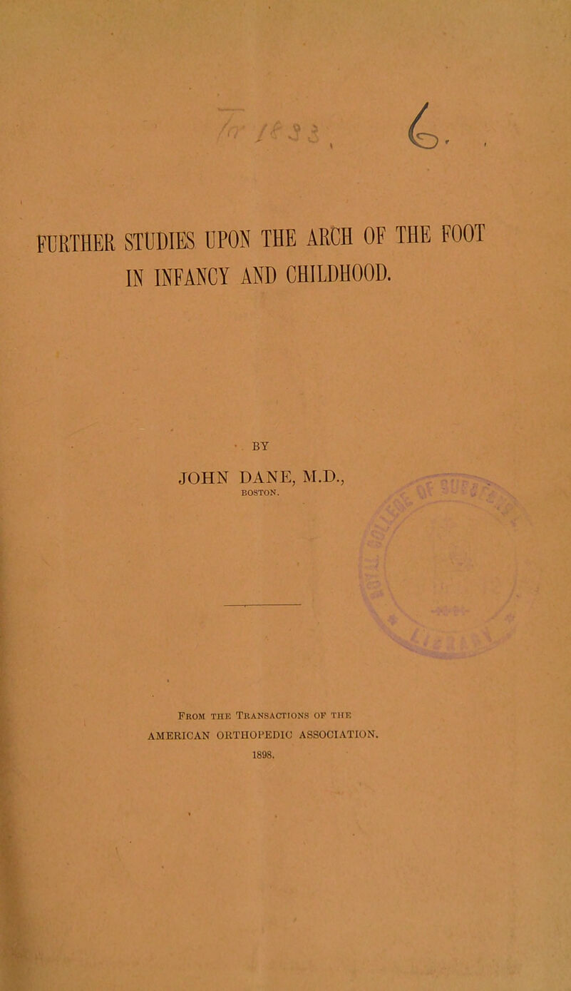 4. FURTHER STUDIES UPON THE ARCH OF THE FOOT IN INFANCY AND CHILDHOOD. • BY JOHN DANE, M.D., BOSTON. From the Transactions op the AMERICAN ORTHOPEDIC ASSOCIATION. 1898.