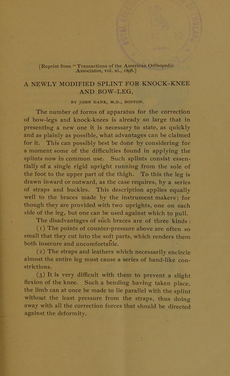 [Reprint from “ Transactions of the American Orthopedic Associaton, vol. xi., 1S98.] A NEWLY MODIFIED SPLINT FOR KNOCK-KNEE AND BOW-LEG, BY JOHN DANE, M.D., BOSTON. The number of forms of apparatus for the correction of bow-legs and knock-knees is already so large that in presenting a new one it is necessary to state, as quickly and as plainly as possible, what advantages can be claimed for it. This can possibly best be done by considering for a moment some of the difficulties found in applying the splints now in common use. Such splints consist essen- tially of a single rigid upright running from the sole of the foot to the upper part of the thigh. To this the leg is drawn inward or outward, as the case requires, by a series of straps and buckles. This description applies equally well to the braces made by the instrument makers; for though they are provided with two uprights, one on each side of the leg, but one can be used against which to pull. The disadvantages of such braces are of three kinds : (1) The points of counter-pressure above are often so small that they cut into the soft parts, which renders them both insecure and uncomfortable. (2) The straps and leathers which necessarily encircle almost the entire leg must cause a series of band-like con- strictions. (3) It is very difficult with them to prevent a slight flexion of the knee. Such a bending having taken place, the limb can at once be made to lie parallel with the splint without the least pressure from the straps, thus doing away with all the correction forces that should be directed against the deformity.