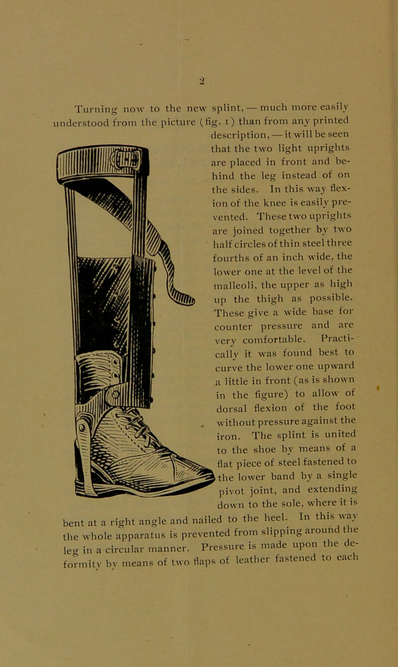 Turning now to the new splint, — much more easily understood from the picture (fig- 0 than from any printed description, — it will be seen that the two light uprights are placed in front and be- hind the leg instead of on the sides. In this way flex- ion of the knee is easily pre- vented. These two uprights are joined together by two half circles of thin steel three fourths of an inch wide, the lower one at the level of the malleoli, the upper as high up the thigh as possible. These give a wide base for counter pressure and are very comfortable. Practi- cally it was found best to curve the lower one upward a little in front (as is shown in the figure) to allow of dorsal flexion of the foot without pressure against the iron. The splint is united to the shoe by means of a flat piece of steel fastened to the lower band by a single pivot joint, and extending down to the sole, where it is bent at a right angle and nailed to the heel. In this \\a.\ the whole apparatus is prevented from slipping around t le leg in a circular manner. Pressure is made upon the de- formity by means of two flaps of leather fastened to each