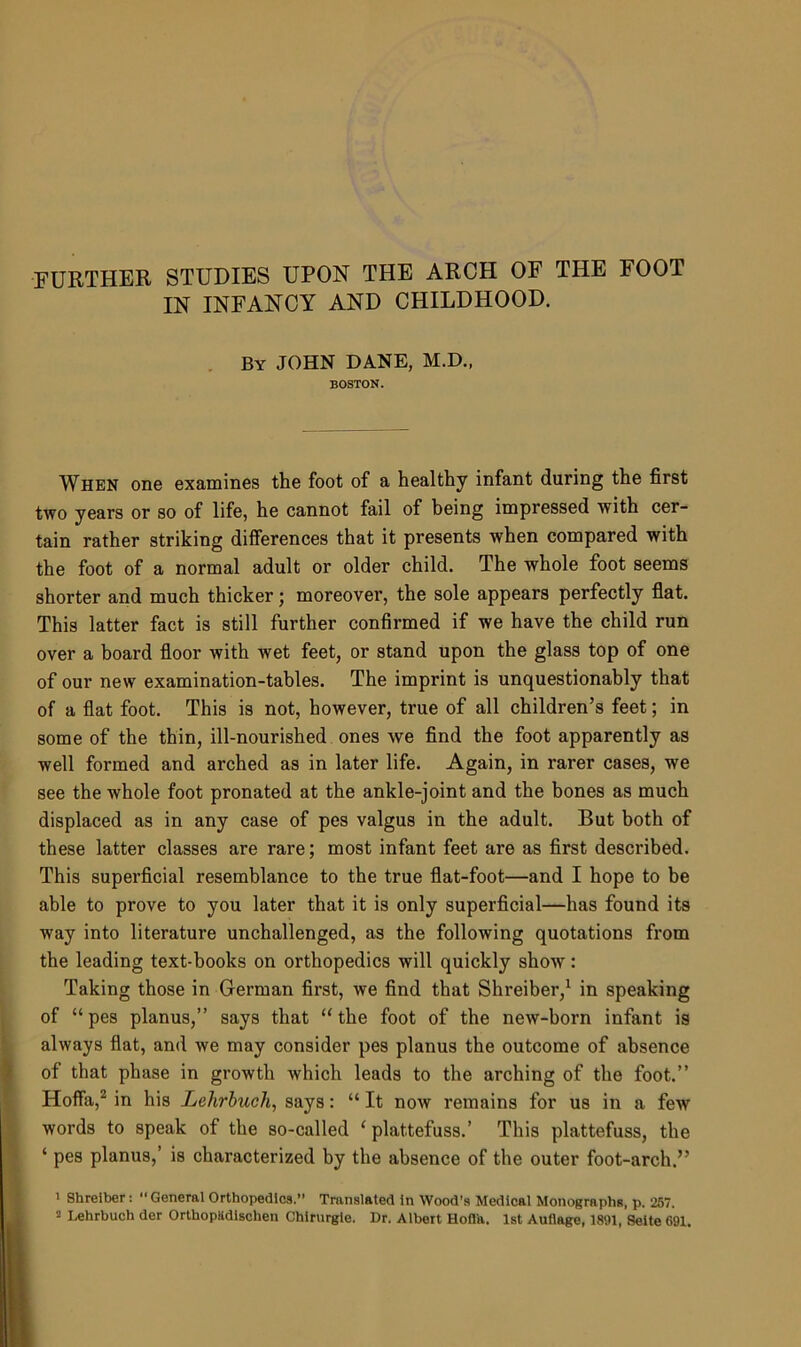 FURTHER STUDIES UPON THE ARCH OF THE FOOT IN INFANCY AND CHILDHOOD. By JOHN DANE, M.D., BOSTON. When one examines the foot of a healthy infant during the first two years or so of life, he cannot fail of being impressed with cer- tain rather striking differences that it presents when compared with the foot of a normal adult or older child. The whole foot seems shorter and much thicker; moreover, the sole appears perfectly flat. This latter fact is still further confirmed if we have the child run over a board floor with wet feet, or stand upon the glass top of one of our new examination-tables. The imprint is unquestionably that of a flat foot. This is not, however, true of all children’s feet; in some of the thin, ill-nourished ones we find the foot apparently as well formed and arched as in later life. Again, in rarer cases, we see the whole foot pronated at the ankle-joint and the bones as much displaced as in any case of pes valgus in the adult. But both of these latter classes are rare; most infant feet are as first described. This superficial resemblance to the true flat-foot—and I hope to be able to prove to you later that it is only superficial—has found its way into literature unchallenged, as the following quotations from the leading text-books on orthopedics will quickly show: Taking those in German first, we find that Shreiber,1 in speaking of “pes planus,” says that “the foot of the new-born infant is always flat, and we may consider pes planus the outcome of absence of that phase in growth which leads to the arching of the foot.” Hoffa,2 in his Lehrbuch, says: “ It now remains for us in a fewr words to speak of the so-called ‘ plattefuss.’ This plattefuss, the ‘ pes planus,’ is characterized by the absence of the outer foot-arch.” 1 Shreiber: “ General Orthopedics.” Translated in Wood’s Medical Monographs, p. 257. 2 Lehrbuch der Orthopadischen Chirurgie. Dr. Albert Hoffa. 1st Auflage, 1891, Seite 691.