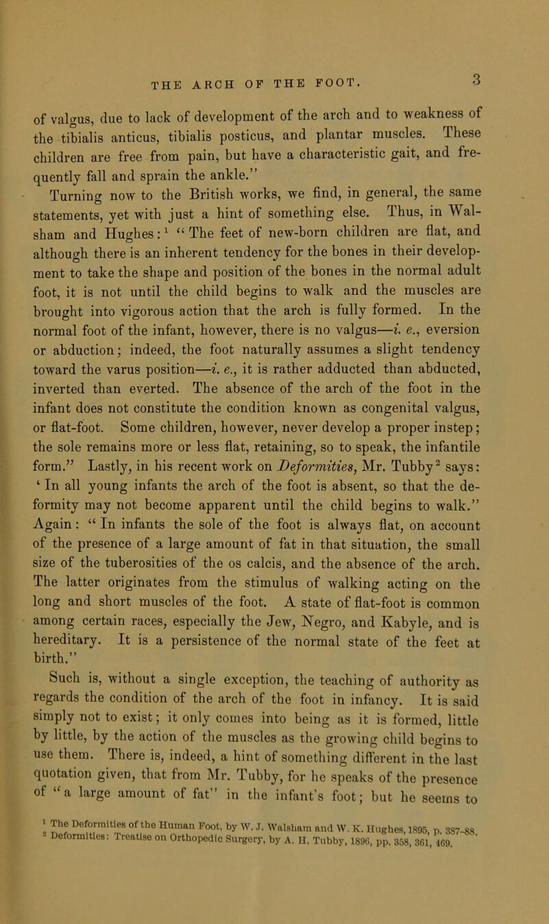 of valgus, due to lack of development of the arch and to weakness of the tibialis anticus, tibialis posticus, and plantar muscles. These children are free from pain, but have a characteristic gait, and fre- quently fall and sprain the ankle.” Turning now to the British works, we find, in general, the same statements, yet with just a hint of something else. Thus, in Wal- sham and Hughes:1 “ The feet of new-born children are flat, and although there is an inherent tendency for the bones in their develop- ment to take the shape and position of the bones in the normal adult foot, it is not until the child begins to walk and the muscles are brought into vigorous action that the arch is fully formed. In the normal foot of the infant, however, there is no valgus—i. e., eversion or abduction; indeed, the foot naturally assumes a slight tendency toward the varus position—i. e., it is rather adducted than abducted, inverted than everted. The absence of the arch of the foot in the infant does not constitute the condition known as congenital valgus, or flat-foot. Some children, however, never develop a proper instep; the sole remains more or less flat, retaining, so to speak, the infantile form.” Lastly, in his recent work on Deformities, Mr. Tubby2 says: ‘ In all young infants the arch of the foot is absent, so that the de- formity may not become apparent until the child begins to walk.” Again: “ In infants the sole of the foot is always flat, on account of the presence of a large amount of fat in that situation, the small size of the tuberosities of the os calcis, and the absence of the arch. The latter originates from the stimulus of walking acting on the long and short muscles of the foot. A state of flat-foot is common among certain races, especially the Jew, Negro, and Kabyle, and is hereditary. It is a persistence of the normal state of the feet at birth.” Such is, without a single exception, the teaching of authority as regards the condition of the arch of the foot in infancy. It is said simply not to exist; it only comes into being as it is formed, little by little, by the action of the muscles as the growing child begins to use them. There is, indeed, a hint of something different in the last quotation given, that from Mr. Tubby, for he speaks of the presence of “ a large amount of fat” in the infant’s foot; but he seems to 1 The Deformities of the Human Foot, by W. J. Walsham and W. Deformities: Treatise on Orthopedic Surgery, by A. H. Tubby, K. Hughes, 1895, p. 387-88. 1896, pp. 358, 361, 469.