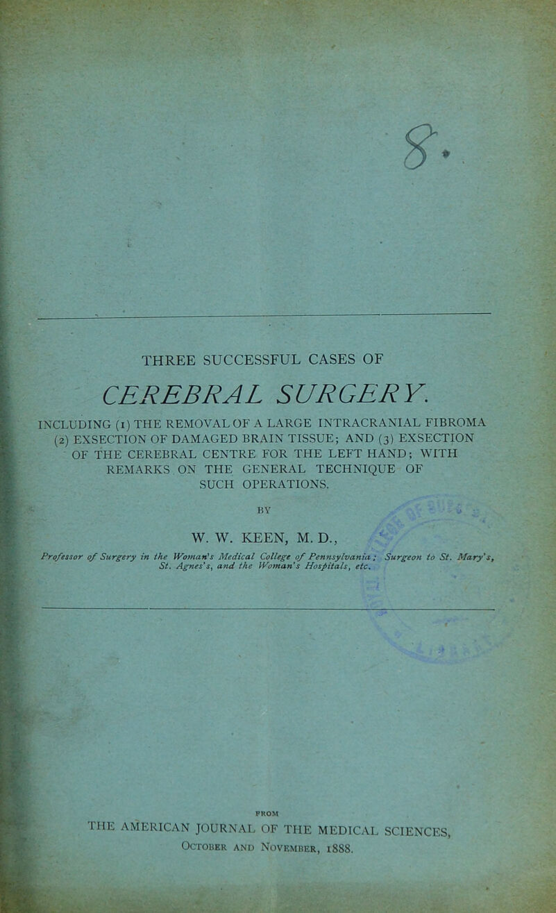 THREE SUCCESSFUL CASES OF CEREBRAL SURGERY. INCLUDING (i) THE REMOVAL OF A LARGE INTRACRANIAL FIBROMA (2) EXSECTION OF DAMAGED BRAIN TISSUE; AND (3) EXSECTION OF THE CEREBRAL CENTRE FOR THE LEFT HAND; WITH REMARKS ON THE GENERAL TECHNIQUE OF SUCH OPERATIONS. BY W. W. KEEN, M. D., Professor of Surgery in the Woman’s Medical College of Pennsylvania ; Surgeon to St. Mary's, St. Agnes's, and the Woman’s Hospitals, etc. FROM THE AMERICAN JOURNAL OF THE MEDICAL SCIENCES, October and November, 1888.