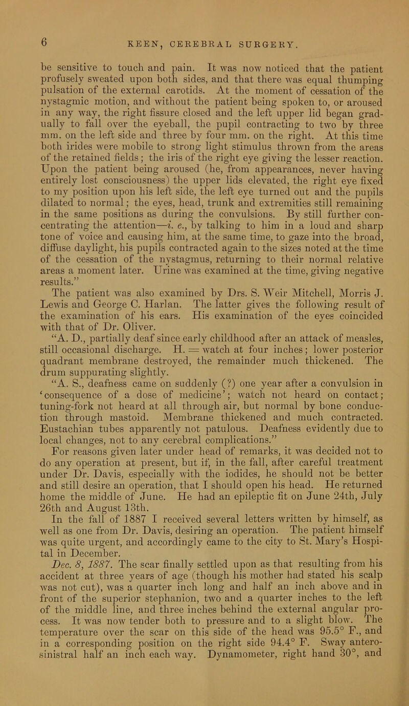 be sensitive to touch and pain. It was now noticed that the patient profusely sweated upon both sides, and that there was equal thumping pulsation of the external carotids. At the moment of cessation of the nystagmic motion, and without the patient being spoken to, or aroused in any way, the right fissure closed and the left upper lid began grad- ually to fall over the eyeball, the pupil contracting to two by three mm. on the left side and three by four mm. on the right. At this time both irides were mobile to strong light stimulus thrown from the areas of the retained fields; the iris of the right eye giving the lesser reaction. Upon the patient being aroused (he, from appearances, never having entirely lost consciousness) the upper lids elevated, the right eye fixed to my position upon his left side, the left eye turned out and the pupils dilated to normal; the eyes, head, trunk and extremities still remaining in the same positions as during the convulsions. By still further con- centrating the attention—i. e., by talking to him in a loud and sharp tone of voice and causing him, at the same time, to gaze into the broad, diffuse daylight, his pupils contracted again to the sizes noted at the time of the cessation of the nystagmus, returning to their normal relative areas a moment later. Urine was examined at the time, giving negative results.” The patient was also examined by Drs. S. Weir Mitchell, Morris J. Lewis and George C. Harlan. The latter gives the following result of the examination of his ears. His examination of the eyes coincided with that of Dr. Oliver. “A. D., partially deaf since early childhood after an attack of measles, still occasional discharge. H. = watch at four inches; lower posterior quadrant membrane destroyed, the remainder much thickened. The drum suppurating slightly. “A. S., deafness came on suddenly (?) one year after a convulsion in ‘consequence of a dose of medicine’; watch not heard on contact; tuning-fork not heard at all through air, but normal by bone conduc- tion through mastoid. Membrane thickened and much contracted. Eustachian tubes apparently not patulous. Deafness evidently due to local changes, not to any cerebral complications.” For reasons given later under head of remarks, it was decided not to do any operation at present, but if, in the fall, after careful treatment under Dr. Davis, especially with the iodides, he should not be better and still desire an operation, that I should open his head. He returned home the middle of June. He had an epileptic fit on June 24th, July 26th and August 13th. In the fall of 1887 I received several letters written by himself, as well as one from Dr. Davis, desiring an operation. The patient himself was quite urgent, and accordingly came to the city to St. Mary’s Hospi- tal in December. Dec. 8, 1887. The scar finally settled upon as that resulting from his accident at three years of age (though his mother had stated his scalp was not cut), was a quarter inch long and half an inch above and in front of the superior stephanion, two and a quarter inches to the left of the middle line, and three inches behind the external angular pro- cess. It was now tender both to pressure and to a slight blow. The temperature over the scar on this side of the head was 95.5° F., and in a corresponding position on the right side 94.4° F. Sway autero- sinistral half an inch each way. Dynamometer, right hand 30°, and
