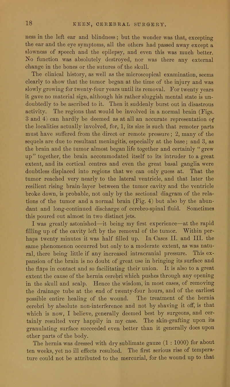 ness in the left ear and blindness; but the wonder was that, excepting the ear and the eye symptoms, all the others had passed away except a slowness of speech and the epilepsy, and even this was much better. No function was absolutely destroyed, nor was there any external change in the bones or the sutures of the skull. The clinical history, as well as the microscopical examination, seems clearly to show that the tumor began at the time of the injury and was slowly growing for twenty-four years until its removal. For twenty years it gave no material sign, although his rather sluggish mental state is un- doubtedly to be ascribed to it. Then it suddenly burst out in disastrous activity. The regions that would be involved in a normal brain (Figs. 3 and 4'; can hardly be deemed as at all an accurate i*epresentation of the localities actually involved, for, 1, its size is such that remoter parts must have suffered from the direct or remote pressure; 2, many of the sequels are due to resultant meningitis, especially at the base; and 3, as the brain and the tumor almost began life together and certainly “ grew up” together, the brain accommodated itself to its intruder to a great extent, and its cortical centres and even the great basal ganglia were doubtless displaced into regions that we can only guess at. That the tumor reached very nearly to the lateral ventricle, and that later the resilient rising brain-layer between the tumor cavity and the ventricle broke down, is probable, not only by the sectional diagram of the rela- tions of the tumor and a normal brain (Fig. 4) but also by the abun- dant and long-continued discharge of cerebro-spinal fluid. Sometimes this poured out almost in two distinct jets. I was greatly astonished—-it being my first experience—at the rapid filling up of the cavity left by the removal of the tumor. Within per- haps twenty minutes it was half filled up. In Cases II. and III. the same phenomenon occurred but only to a moderate extent, as was natu- ral, there being little if any increased intracranial pressure. This ex- pansion of the brain is no doubt of great use in bringing its surface and the flaps in contact and so facilitating their union. It is also to a great extent the cause of the hernia cerebri which pushes through any opening in the skull and scalp. Hence the wisdom, in most cases, of removing the drainage tube at the end of twenty-four hours, and of the earliest possible entire healing of the wound. The treatment of the hernia cerebri by absolute non-interference and not by shaving it off, is that which is now, I believe, generally deemed best by surgeons, and cer- tainly resulted very happily in my case. The skin-grafting upon its granulating surface succeeded even better than it generally does upon other parts of the body. The hernia was dressed with dry sublimate gauze (1 : 1000) for about ten weeks, yet no ill effects resulted. The first serious rise of tempera- ture could not be attributed to the mercurial, for the wound up to that