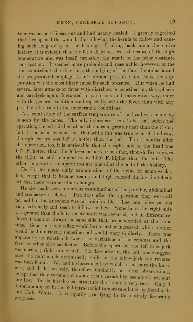 time was a mere linear one and had nearly healed. I greatly regretted that I re-opened the wound, thus allowing the hernia to follow and caus- ing such long delay in the healing. Looking back upon the entire history, it is evident that the fetid diarrhoea was the cause of the high temperature and was itself, probably, the result of the prior obstinate constipation. It seemed more probable and reasonable, however, at the time to attribute the diarrhoea, the bulging of the flap, the aphasia and the progressive hemiplegia to intracranial pressure ; and concealed sup- puration was the most likely cause for such pressure. But when he had several later attacks of fever with diarrhoea or constipation, the aphasia and paralysis again fluctuated in a curious and instructive way, more with the general condition, and especially with the fever, than with any possible alteration in the intracranial conditions. A careful study of the surface temperature of the head was made, as is seen by the notes. The only inferences seem to be that, before the operation, the left side had about the normal greater heat than the right; but it is a rather curious fact that while this was true even of the brow, the right cornea was 0.6° F. hotter than the left. Three months after the operation, too, it is noticeable that the right side of the head was 0.7° F. hotter than the left—a rather curious fact, though Broca gives the right parietal temperature as 1.35° F. higher than the left. The other comparative temperatures are placed at the end of the history. Dr. ITeisler made daily examinations of the urine for some weeks, but, except that it became scanty and high colored during the febrile attacks, there were no other changes. He also made very numerous examinations of the patellar, abdominal and cremasteric reflexes. Two days after the operation they were all normal but the knee-jerk was not reinforcible. The later observations vary extremely and seem to follow no law. Sometimes the right side was greater than the left, sometimes it was reversed, and in different re- flexes it was not always the same side that preponderated at the same time. Sometimes one reflex would be normal or increased, while another would be diminished ; sometimes all would vary similarly. There was apparently no relation between the variations of the reflexes and the fever or other physical factor. Before the operation the left knee-ierk was normal ; right subnormal. Six days after it, the left was exagger- ated the right much diminished; while in the elbow-jerk the reverse was then found. We had no instrument by which to measure the knee- |er c, and I do not rely, therefore, implicitly on these observations xcept that they certainly show a curious variability, seemingly without an> law. In its histological structure the tumor is very rare. Only 3 and° “ Tf®-680 intracranial tum<>rs tabulated by Bernhardt “dg,™t  e‘1Ual'y Brtifyiug in the “Wy favorable