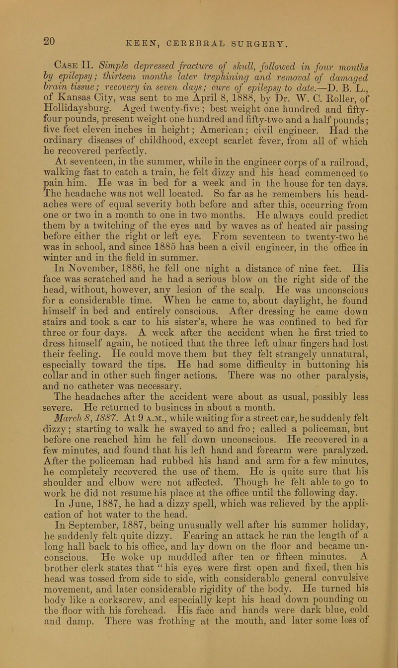 Case II. Simple depressed fracture of skull, followed in four months by epilepsy; thirteen months later trephining and removal of damaged brain tissue; recovery in seven days; cure of epilepsy to date.—D. B. L., of Kansas City, was sent to me April 8, 1888, by Dr. W. C. Roller, of Hollidaysburg. Aged twenty-five ; best weight one hundred and fifty- four pounds, present weight one hundred and fifty-two and a half pounds; five feet eleven inches in height; American; civil engineer. Had the ordinary diseases of childhood, except scarlet fever, from all of which he recovered perfectly. At seventeen, in the summer, while iu the engineer corps of a railroad, walking fast to catch a train, he felt dizzy and his head commenced to pain him. He was in bed for a week and in the house for ten days. The headache was not well located. So far as he remembers his head- aches were of equal severity both before and after this, occurring from one or two in a month to one in two months. He always could predict them by a twitching of the eyes and by waves as of heated air passing before either the right or left eye. From seventeen to twenty-two he was in school, and since 1885 has been a civil engineer, in the office in winter and in the field in summer. In November, 1886, he fell one night a distance of nine feet. His face was scratched and he had a serious blow on the right side of the head, without, however, any lesion of the scalp. He was unconscious for a considerable time. When he came to, about daylight, he found himself in bed and entirely conscious. After dressing he came down stairs and took a car to his sister’s, where he was confined to bed for three or four days. A week after the accident when he first tried to dress himself again, he noticed that the three left ulnar fingers had lost their feeling. He could move them but they felt strangely unnatural, especially toward the tips. He had some difficulty in buttoning bis collar and in other such finger actions. There was no other paralysis, and no catheter was necessary. The headaches after the accident were about as usual, possibly less severe. He returned to business in about a month. March 8,1887. At 9 A.M., while waiting for a street car, he suddenly felt dizzy; starting to walk he swayed to and fro; called a policeman, but before one reached him he fell down unconscious. He recovered in a few minutes, and found that his left hand and forearm were paralyzed. After the policeman had rubbed his hand and arm for a few minutes, he completely recovered the use of them. He is quite sure that his shoulder and elbow were not affected. Though he felt able to go to work he did not resume his place at the office until the following day. In June, 1887, he had a dizzy spell, which was relieved by the appli- cation of hot water to the head. In September, 1887, being unusually well after his summer holiday, he suddenly felt quite dizzy. Fearing an attack he ran the length of a long hall back to his office, and lay down on the floor and became un- conscious. He woke up muddled after ten or fifteen minutes. A brother clerk states that “ his eyes were first open and fixed, then his head was tossed from side to side, with considerable general convulsive movement, and later considerable rigidity of the body. He turned his body like a corkscrew, and especially kept his head down pounding on the floor with his forehead. ITis face and hands were dark blue, cold and damp. There was frothing at the mouth, and later some loss of