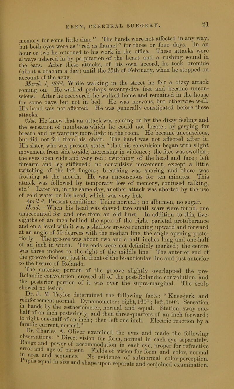 memory for some little time.” The hands were not affected in any way, but both eyes were as “ red as flannel ” for three or four days. In an hour or two he returned to his work in the office. These attacks were always ushered in by palpitation of the heart and a rushing sound in the ears. After these attacks, of his own accord, he took bromide (about a drachm a day) until the 25th of February, when he stopped on account of the acne. March 1, 1888. While walking in the street he felt a dizzy attack coming on. He walked perhaps seventy-five feet and became uncon- scious. After he recovered he walked home and remained in the house for some days, but not in bed. He was nervous, but otherwise well. His hand was not affected. He was generally constipated before these attacks. 21st. He knew that an attack was coming on by the dizzy feeling and the sensation of numbness which he could not locate; by gasping for breath and by wanting more light in the room. He became unconscious, but did not fall from his chair. The hand was not affected after it. His sister, who was present, states “that his convulsion began with slight movement from side to side, increasing in violence ; the face was swollen ; the eyes open wide and very red ; twitching of the head and face ; left forearm and leg stiffened; no convulsive movement, except a little twitching of the left fingers; breathing was snoring and there was frothing at the mouth. He was unconscious for ten minutes. This attack was followed by temporary loss of memory, confused talking, etc.” Later on, in the same day, another attack was aborted by the use of cold water on his head, which was very hot. April 8. Present condition : Urine normal; no albumen, no sugar. Head.—When his head was shaved two small scars were found, one unaccounted for and one from an old hurt. In addition to this, five- eighths of an inch behind the apex of the right parietal protuberance and on a level with it was a shallow groove running upward and forward at an angle of 50 degrees with the median line, the angle opening poste- riorly. The groove was about two and a half inches long and one-half of an inch in width. The ends were not definitely marked; the centre was three inches to the right of the middle line. The anterior end of the groove died out just in front of the bi-auricular line and just anterior to the fissure of Rolando. The anterior portion of the groove slightly overlapped the pre- Rolandic convolution, crossed all of the post-Rolandic convolution, and the posterior portion of it was over the supra-marginal. The scalp showed no lesion. Dr. ,J. M. Taylor determined the following facts: “ Knee-jerk and reinforcement normal. Dynamometer: right, 160° ; left, 150°. Sensation in hands by the sesthesiometer, normal and equal. Station, sway one- lalf of an inch posteriorly, and then three-quarters of an inch forward; o right one-half of an inch ; then left one inch. Electric reaction by a taradic current, normal.” — ; Dr. Charles A. Oliver examined the eyes and made the following observations: “ Direct vision for form, normal in each eye separately fr3e a P°'T of. accomm°dation in each eye, proper for refractive in nr:?' T °f Patient' Jle]ih of visiou for form and color, normal PuniT^rnlo! •SeqUenCe‘1 ,No evidence of subnormal color-perception. P s equal in size and shape upon separate and conjoined examination.