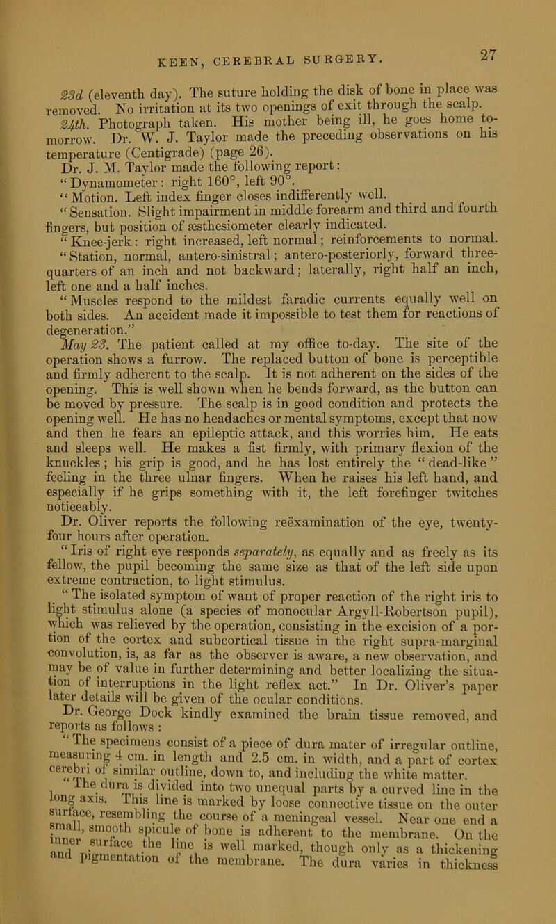 £3d (eleventh day). The suture holding the disk of hone in place was removed. No irritation at its two openings of exit through the scalp. 2Ath. Photograph taken. Plis mother being ill, he goes home to- morrow. Dr. W. J. Taylor made the preceding observations on his temperature (Centigrade) (page 26). Dr. J. M. Taylor made the following report: “Dynamometer: right 160°, left 90°. “ Motion. Left index finger closes indifferently well. “ Sensation. Slight impairment in middle forearm and third and fourth fingers, but position of sesthesiometer clearly indicated. “ Knee-jerk: right increased, left normal; reinforcements to normal. “Station, normal, antero-sinistral; antero-posteriorly, forward three- quarters of an inch and not backward; laterally, right half an inch, left one and a half inches. “Muscles respond to the mildest faradic currents equally well on both sides. An accident made it impossible to test them for reactions of degeneration.” May 23. The patient called at my office to-day. The site of the operation shows a furrow. The replaced button of bone is perceptible and firmly adherent to the scalp. It is not adherent on the sides of the opening. This is well shown when he bends forward, as the button can be moved by pressure. The scalp is in good condition and protects the opening well. He has no headaches or mental symptoms, except that now and then he fears an epileptic attack, and this worries him. He eats and sleeps well. He makes a fist firmly, with primary flexion of the knuckles ; his grip is good, and he has lost entirely the “ dead-like ” feeling in the three ulnar fingers. When he raises his left hand, and especially if he grips something with it, the left forefinger twitches noticeably. Dr. Oliver reports the following reexamination of the eye, twenty- four hours after operation. “ Iris of right eye responds separately, as equally and as freely as its fellow, the pupil becoming the same size as that of the left side upon extreme contraction, to light stimulus. “ The isolated symptom of want of proper reaction of the right iris to light stimulus alone (a species of monocular Argyll-Robertson pupil), which was relieved by the operation, consisting in the excision of a por- tion of the cortex and subcortical tissue in the right supra-marginal convolution, is, as far as the observer is aware, a new observation, and may be of value in further determining and better localizing the situa- tion of interruptions in the light reflex act.” In Dr. Oliver’s paper later details will be given of the ocular conditions. Dr. George Dock kindly examined the brain tissue removed, and reports as follows : I he specimens consist of a piece of dura mater of irregular outline, measuring 4 cm. in length and 2.5 cm. in width, and a part of cortex cerebn of similar outline, down to, and including the white matter. le dura is divided into two unequal parts by a curved line in the o?ng axis- Hus line is marked by loose connective tissue on the outer urlace, resembling the course of a meningeal vessel. Near one end a small, smooth spicu e of bone is adherent to the membrane. On the aud nhnn?? it ie I”0, 18 weU marked> though only as a thickening pigmentation of the membrane. The dura varies in thickness