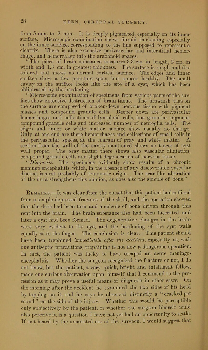 from 5 mm. to 2 mm. It is deeply pigmented, especially on its inner surface. Microscopic examination shows fibroid thickening, especially on the inner surface, corresponding to the line supposed to represent a cicatrix. There is also extensive perivascular and interstitial hemor- rhage, and hemorrhage into the arachnoid spaces. “ The piece of brain substance measures 3.3 cm. in length, 2 cm. in width and 1.3 cm. in greatest thickness. The surface is rough and dis- colored, and shows no normal cortical surface. The edges and inner surface show a few punctate spots, but appear healthy. The small cavity on the surface looks like the site of a cyst, which has been obliterated by the hardening. “Microscopic examination of specimens from various parts of the sur- face show extensive destruction of brain tissue. The brownish tags on the surface are composed of broken-down nervous tissue with pigment masses and compound granule cells. Deeper down are perivascular hemorrhages and collections of lymphoid cells, fine granular pigment, compound granule cells and increased number of neuroglia cells. The edges and inner or white matter surface show usually no change. Only at one end are there hemorrhages and collections of small cells in the perivascular spaces, at the margin of gray and white matter. A section from the Avail of the cavity mentioned shows no traces of cyst wall proper. The gray matter there shows also vascular dilatation, compound granule cells and slight degeneration of nervous tissue. “Diagnosis. The specimens evidently show results of a chronic meningo encephalitis, which, in the absence of any discoverable vascular disease, is most probably of traumatic origin. The scar-like alteration of the dura strengthens this opinion, as does also the spicule of bone.” Kemarks.—It was clear from the outset that this patient had suffered from a simple depressed fracture of the skull, and the operation showed that the dura had been torn and a spicule of bone driven through this rent into the brain. The brain substance also had been lacerated, and later a cyst had been formed. The degenerative changes in the brain were very evident to the eye, and the hardening of the cyst walls equally so to the finger. The conclusion is clear. This patient should have been trephined immediately after the accident, especially as, with due antiseptic precautions, trephining is not now a dangerous operation. In fact, the patient was lucky to have escaped an acute meningo- encephalitis. Whether the surgeon recognized the fracture or not, I do not knoAV, but the patient, a very quick, bright and intelligent felloAV, made one curious observation upon himself that I commend to the pro- fession as it may prove a useful means of diagnosis in other cases. On the morning after the accident he examined the two sides of his head by tapping on it, and he says he observed distinctly a “ cracked-pot sound” on the side of the injury. Whether this would be perceptible only subjectively by the patient, or whether the surgeon himself could also perceive it, is a question I have not yet had an opportunity to settle. If not heard by the unassisted ear of the surgeon, I Avould suggest that