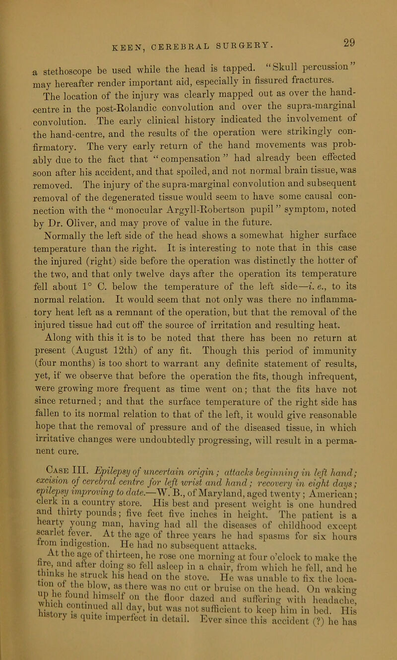 a stethoscope be used while the head is tapped. “Skull percussion may hereafter render important aid, especially in fissured fractures. The location of the injury was clearly mapped out as over the hand- centre in the post-Rolandic convolution and over the supra-marginal convolution. The early clinical history indicated the involvement of the hand-centre, and the results of the operation were strikingly con- firmatory. The very early return of the hand movements was prob- ably due to the fact that “ compensation ” had already been effected soon after his accident, and that spoiled, and not normal brain tissue, was removed. The injury of the supra-marginal convolution and subsequent removal of the degenerated tissue would seem to have some causal con- nection with the “monocular Argyll-Robertson pupil ” symptom, noted by Dr. Oliver, and may prove of value in the future. Normally the left side of the head shows a somewhat higher surface temperature than the right. It is interesting to note that in this case the injured (right) side before the operation was distinctly the hotter of the two, and that only twelve days after the operation its temperature fell about 1° C. below the temperature of the left side—i. e., to its normal relation. It would seem that not only was there no inflamma- tory heat left as a remnant of the operation, but that the removal of the injured tissue had cut off the source of irritation and resulting heat. Along with this it is to be noted that there has been no return at present (August 12th) of any fit. Though this period of immunity (four months) is too short to warrant any definite statement of results, yet, if we observe that before the operation the fits, though infrequent, were growing more frequent as time went on; that the fits have not since returned ; and that the surface temperature of the right side has fallen to its normal relation to that of the left, it would give reasonable hope that the removal of pressure and of the diseased tissue, in which irritative changes were undoubtedly progressing, will result in a perma- nent cure. Case III. Epilepsy of uncertain origin; attacks beginning in left hand; excision of cerebral centre for left wrist and hand; recovery in eight days; epilepsy improving to date.—W. B., of Maryland, aged twenty; American; clerk in a country store. ITis best and present weight is one hundred and thirty pounds; five feet five inches in height. The patient is a hearty young man, having had all the diseases of childhood except scarlet fever.. At the age of three years he had spasms for six hours Irom indigestion. He had no subsequent attacks. / t the age of thirteen, he rose one morning at four o’clock to make the nre, and after doing so fell asleep in a chair, from which he fell, and he 8t™ck hls kead on the stove. He was unable to fix the loca- ...! i ° ptne blow, as there was no cut or bruise on the head. On waking whir'll nnrJl? hlTen ,0U t,he floor dazed and suffering with headache, histm-j 2atlnaed a11 day, but was not sufficient to keep him in bed. His y s quite imperfect in detail. Ever since this accident (?) he has