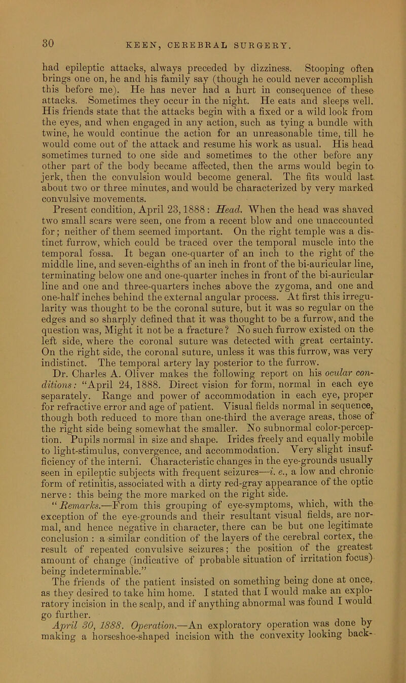 had epileptic attacks, always preceded by dizziness. Stooping often brings one on, he and his family say (though he could never accomplish this before me). He has never had a hurt in consequence of these attacks. Sometimes they occur in the night. He eats and sleeps well. His friends state that the attacks begin with a fixed or a wild look from the eyes, and when engaged in any action, such as tying a bundle with twine, he would continue the action for an unreasonable time, till he would come out of the attack and resume his work as usual. His head sometimes tuimed to one side and sometimes to the other before any other part of the body became affected, then the arms would begin to jerk, then the convulsion would become general. The fits would last about two or three minutes, and would be characterized by very marked convulsive movements. Present condition, April 23,1888 : Head. When the head was shaved two small scars were seen, one from a recent blow and one unaccounted for; neither of them seemed important. On the right temple was a dis- tinct furrow, which could be traced over the temporal muscle into the temporal fossa. It began one-quarter of an inch to the right of the middle line, and seven-eighths of an inch in front of the bi-auricular line, terminating below one and one-quarter inches in front of the bi-auricular line and one and three-quarters inches above the zygoma, and one and one-half inches behind the external angular process. At first this irregu- larity was thought to be the coronal suture, but it was so regular on the edges and so sharply defined that it was thought to be a furrow, and the question was, Might it not be a fracture? No such furrow existed on the left side, where the coronal suture was detected with great certainty. On the right side, the coronal suture, unless it was this furrow, was very indistinct. The temporal artery lay posterior to the furrow. Dr. Charles A. Oliver makes the following report on his ocidar con- ditions: “April 24,1888. Direct vision for form, normal in each eye separately. Range and power of accommodation in each eye, proper for refractive error and age of patient. Visual fields normal in sequence,^ though both reduced to more than one-third the average areas, those ot the right side being somewhat the smaller. No subnormal color-percep- tion. Pupils normal in size and shape. Irides freely and equally mobile to light-stimulus, convergence, and accommodation. Very slight insuf- ficiency of the interni. Characteristic changes in the eye-grounds usually seen in epileptic subjects with frequent seizures—i. e., a low and chronic form of retinitis, associated with a dirty i’ed-gray appearance of the optic nerve: this being the more marked on the right side. “ Remarks.—From this grouping of eye-symptoms, which, with the exception of the eye-grounds and their resultant visual fields, are nor- mal, and hence negative in character, there can be but one legitimate conclusion : a similar condition of the layers of the cerebral cortex, the result of repeated convulsive seizures; the position of the greatest amount of change (indicative of probable situation of irritation focus) being indeterminable.” The friends of the patient insisted on something being done at once, as they desired to take him home. I stated that I would make an explo- ratory incision in the scalp, and if anything abnormal was found I would go further. April SO, 1SS8. Operation.—An exploratory operation was done by making a horseshoe-shaped incision with the convexity looking back-