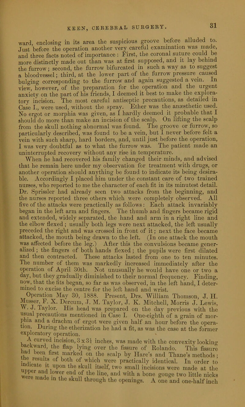 ward, enclosing in its area the suspicious groove before alluded to. Just before the operation another very careful examination was made, and three facts noted of importance: First, the coronal suture could be more distinctly made out than was at first supposed, and it lay behind the furrow; second, the furrow bifurcated in such a way as to suggest a bloodvessel; third, at the lower part of the furrow pressure caused bulging corresponding to the furrow and again suggested a vein. In view, however, of the preparation for the operation and the urgent anxiety on the part of his friends, I deemed it best to make the explora- tory incision. The most careful antiseptic precautions, as detailed in Case I., were used, without the spray. Ether was the anaesthetic used. No ergot or morphia was given, as 1 hardly deemed it probable that I should do more than make an incision of the scalp. On lifting the scalp from the skull nothing abnormal was found. The groove or furrow, so particularly described, was found to be a vein, but I never before felt a vein with such sharp, hard borders, and, until just before the operation, I was very doubtful as to what the furrow was. The patient made an uninterrupted recovery without any rise in temperature. When he had recovered his family changed their minds, and advised that he remain here under my observation for treatment with drugs, or another operation should anything be found to indicate its being desira- ble. Accordingly I placed him under the constant care of two trained nurses, who reported to me the character of each fit in its minutest detail. Dr. Sprissler had already seen two attacks from the beginning, and the nurses reported three others which were completely observed. All five of the attacks were practically as follows : Each attack invariably began in the left arm and fingers. The thumb and fingers became rigid and extended, widely separated, the hand and arm in a right line and the elbow flexed ; usually both legs were next attacked, the left usually preceded the right and was crossed in front of it; next the face became attacked, the mouth being drawn to the left. (In one attack the mouth was affected before the leg.) After this the convulsions became gener- alized ; the fingers of both hands flexed ; the pupils were first dilated and then contracted. These attacks lasted from one to ten minutes. The number of them was markedly increased immediately after the operation of April 30th. Not unusually he would have one or two a day, but they gradually diminished to their normal frequency. Finding, now, that the fits began, so far as was observed, in the left hand, I deter- mined to excise the centre for the left hand and wrist. Operation May 30, 1888. Present, Drs. William Thomson, J. H. Musser, F. X. Dercum, J. M. Taylor, J. IC. Mitchell, Morris J. Lewis, M. J. Taylor. His head was prepared on the day previous with the usual precautions mentioned in Case I. One-eighth of a grain of mor- phia and a drachm of ergot were given half an hour before the opera- tion. During the etherization he had a fit, as was the case at the former exploratory operation. A curved incision, 3 x 31 inches, was made with the convexity looking backward, the flap lying over the fissure of Rolando. This fissure bad been first marked on the scalp by Hare’s and Thane’s methods ; r re,si . °t both of which were practically identical. In order to ”cae it upon the skull itself, two small incisions were made at the wlroVin! •0Wfi1' erY ?/ !he line> aiu* with a bone gouge two little nicks nade in the skull through the openings. A one and one-lialf inch