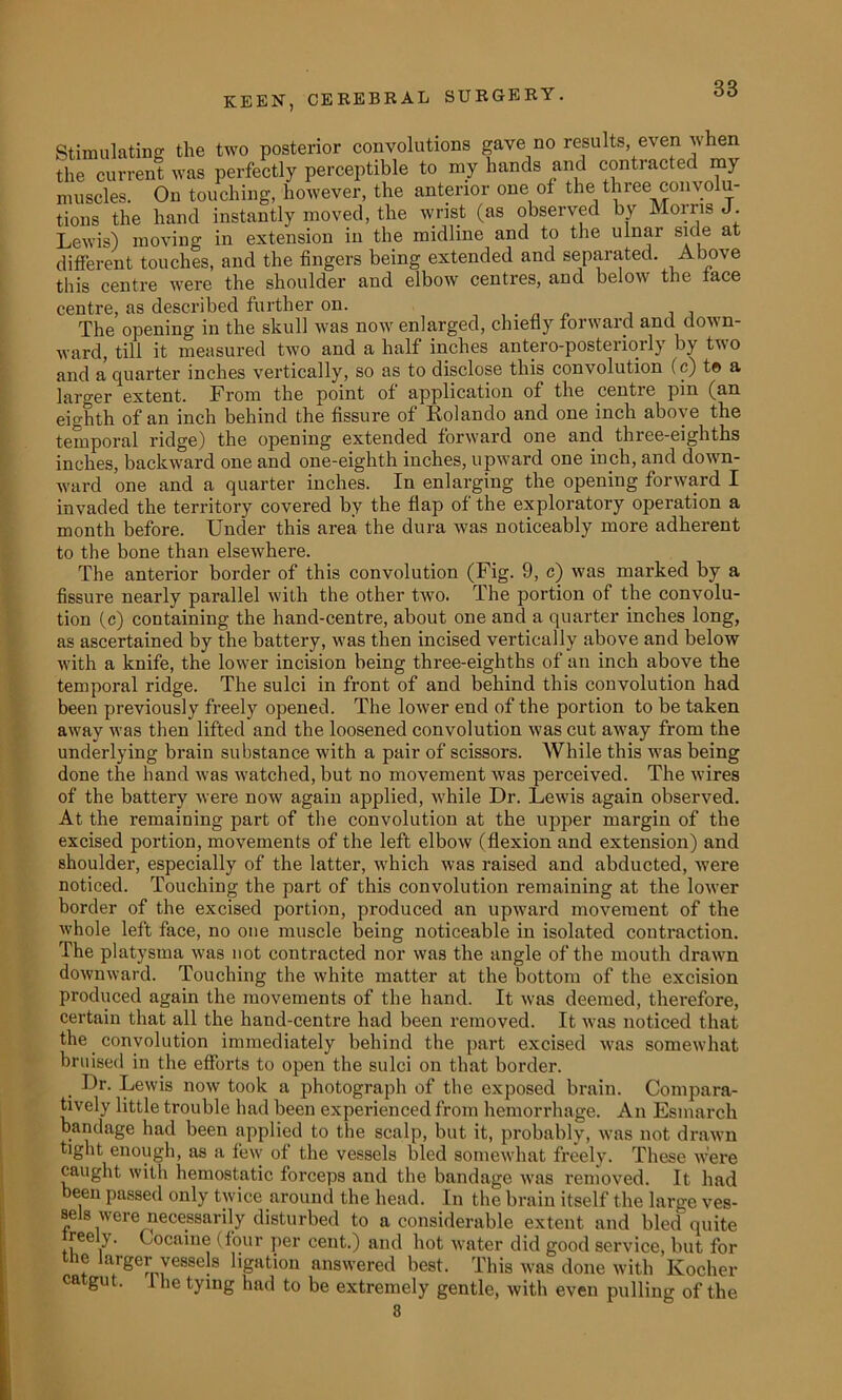 Stimulating the two posterior convolutions gave no results, even when the current was perfectly perceptible to my hands and contracted my muscles. On touching, however, the anterior one of the three convolu- tions the hand instantly moved, the wrist (as observed by Morris J Lewis) moving in extension in the midlme and to the ulnar side at different touches, and the fingers being extended and separated. Above this centre were the shoulder and elbow centres, and below the face centre, as described further on. . , . , The opening in the skull was now enlarged, chiefly forward and down- ward, till it measured two and a half inches antero-posteriorly by two and a quarter inches vertically, so as to disclose this convolution (c) t© a larger extent. From the point of application of the centre pin (an eighth of an inch behind the fissure of Rolando and one inch above the temporal ridge) the opening extended forward one and three-eighths inches, backward one and one-eighth inches, upward one inch, and down- ward one and a quarter inches. In enlarging the opening forward I invaded the territory covered by the flap of the exploratory operation a month before. Under this area the dura was noticeably more adherent to the bone than elsewhere. The anterior border of this convolution (Fig. 9, c) was marked by a fissure nearly parallel with the other two. The portion of the convolu- tion (c) containing the hand-centre, about one and a quarter inches long, as ascertained by the battery, was then incised vertically above and below with a knife, the lower incision being three-eighths of an inch above the temporal ridge. The sulci in front of and behind this convolution had been previously freely opened. The lower end of the portion to be taken away was then lifted and the loosened convolution was cut away from the underlying brain substance with a pair of scissors. While this was being done the hand was watched, but no movement was perceived. The wires of the battery were now again applied, while Dr. Lewis again observed. At the remaining part of the convolution at the upper margin of the excised portion, movements of the left elbow (flexion and extension) and shoulder, especially of the latter, which was raised and abducted, were noticed. Touching the part of this convolution remaining at the lower border of the excised portion, produced an upward movement of the whole left face, no one muscle being noticeable in isolated contraction. The platysma was not contracted nor was the angle of the mouth drawn downward. Touching the white matter at the bottom of the excision produced again the movements of the hand. It was deemed, therefore, certain that all the hand-centre had been removed. It was noticed that the convolution immediately behind the part excised was somewhat bruised in the efforts to open the sulci on that border. Dr. Lewis now took a photograph of the exposed brain. Compara- tively little trouble had been experienced from hemorrhage. An Esmarch bandage had been applied to the scalp, but it, probably, was not drawn tight enough, as a few of the vessels bled somewhat freely. These were caught with hemostatic forceps and the bandage was removed. It had been passed only twice around the head. In the brain itself the large ves- sels were necessarily disturbed to a considerable extent and bled quite ree y. Cocaine (four per cent.) and hot water did good service, but for ic aiger vessels ligation answered best. This was done with Kocher catgut, i he tying had to be extremely gentle, with even pulling of the 3