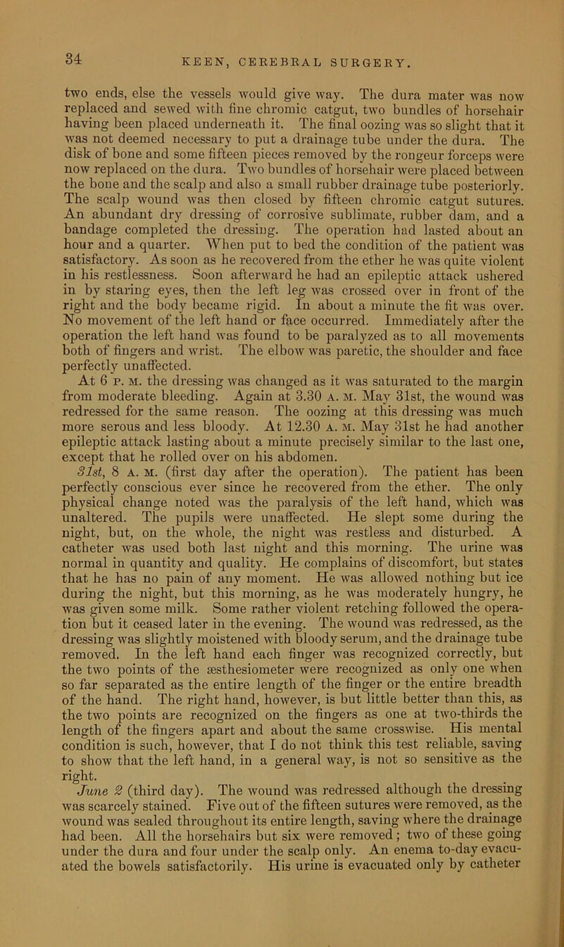 two ends, else the vessels would give way. The dura mater was now replaced and sewed with line chromic catgut, two bundles of horsehair having been placed underneath it. The final oozing was so slight that it was not deemed necessary to put a drainage tube under the dura. The disk of bone and some fifteen pieces removed by the rongeur forceps were now replaced on the dura. Two bundles of horsehair were placed between the bone and the scalp and also a small rubber drainage tube posteriorly. The scalp wound was then closed by fifteen chromic catgut sutures. An abundant dry dressing of corrosive sublimate, rubber dam, and a bandage completed the dressing. The operation had lasted about an hour and a quarter. When put to bed the condition of the patient was satisfactory. As soon as he recovered from the ether he was quite violent in his restlessness. Soon afterward he had an epileptic attack ushered in by staring eyes, then the left leg was crossed over in front of the right and the body became rigid. In about a minute the fit was over. No movement of the left hand or face occurred. Immediately after the operation the left hand was found to be paralyzed as to all movements both of fingers and wrist. The elbow was paretic, the shoulder and face perfectly unaffected. At 6 p. m. the dressing was changed as it was saturated to the margin from moderate bleeding. Again at 3.30 A. M. May 31st, the wound was redressed for the same reason. The oozing at this dressing was much more serous and less bloody. At 12.30 a. m. May 31st he had another epileptic attack lasting about a minute precisely similar to the last one, except that he rolled over on his abdomen. Slst, 8 A. M. (first day after the operation). The patient has been perfectly conscious ever since he recovered from the ether. The only physical change noted was the paralysis of the left hand, which was unaltered. The pupils were unaffected. He slept some during the night, but, on the whole, the night was restless and disturbed. A catheter was used both last night and this morning. The urine was normal in quantity and quality. He complains of discomfort, but states that he has no pain of any moment. He was allowed nothing but ice dui’ing the night, but this morning, as he was moderately hungry, he was given some milk. Some rather violent retching followed the opera- tion but it ceased later in the evening. The wound was redressed, as the dressing was slightly moistened with bloody serum, and the drainage tube removed. In the left hand each finger was recognized correctly, but the two points of the sesthesiometer were recognized as only one when so far separated as the entire length of the finger or the entire breadth of the hand. The right hand, however, is but little better than this, as the two points are recognized on the fingers as one at two-thirds the length of the fingers apart and about the same crosswise. His mental condition is such, however, that I do not think this test reliable, saving to show that the left hand, in a general way, is not so sensitive as the right. June 2 (third day). The wound was redressed although the dressing was scarcely stained. Five out of the fifteen sutures were removed, as the wound was sealed throughout its entire length, saving where the drainage had been. All the horsehairs but six were x-emoved ; two of these going under the dura and four under the scalp only. An enema to-day evacu- ated the bowels satisfactorily. His ux-ine is evacuated only by catheter