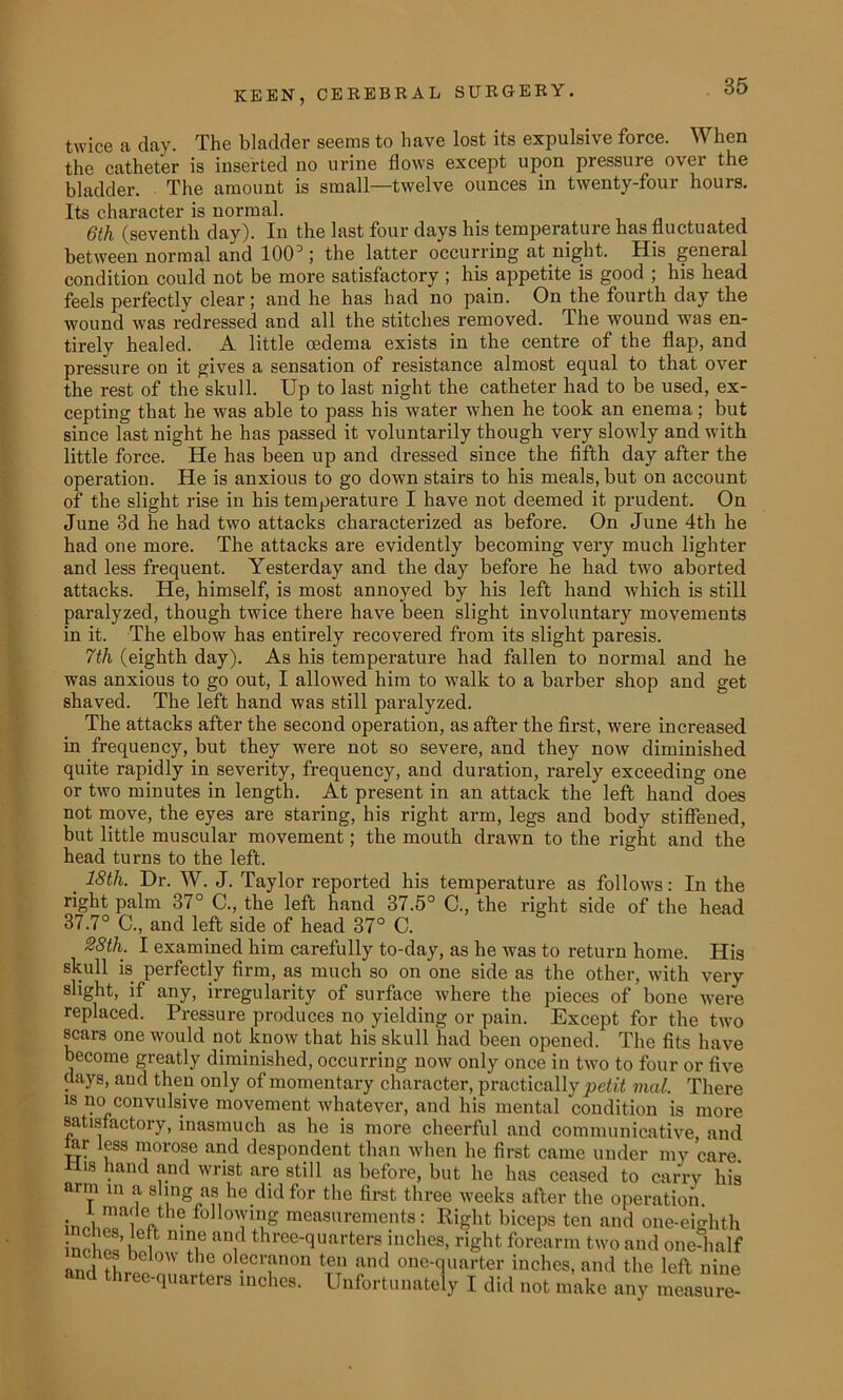 twice a clay. The bladder seems to have lost its expulsive force. When the catheter is inserted no urine flows except upon pressure over the bladder. The amount is small—twelve ounces in twenty-four hours. Its character is normal. 6th (seventh day). In the last four days his temperature has fluctuated between normal and 100; the latter occurring at night. His general condition could not be more satisfactory ; his appetite is good ; his head feels perfectly clear; and he has had no pain. On the fourth day the wound was redressed and all the stitches removed. The wound was en- tirely healed. A little oedema exists in the centre of the flap, and pressure on it gives a sensation of resistance almost equal to that over the rest of the skull. Up to last night the catheter had to be used, ex- cepting that he was able to pass his water when he took an enema ; but since last night he has passed it voluntarily though very slowly and with little force. He has been up and dressed since the fifth day after the operation. He is anxious to go down stairs to his meals, but on account of the slight rise in his temperature I have not deemed it prudent. On June 3d he had two attacks characterized as before. On June 4tli he had one more. The attacks are evidently becoming very much lighter and less frequent. Yesterday and the day before he had two aborted attacks. He, himself, is most annoyed by his left hand which is still paralyzed, though twice there have been slight involuntary movements in it. The elbow has entirely recovered from its slight paresis. 7th (eighth day). As his temperature had fallen to normal and he was anxious to go out, I allowed him to walk to a barber shop and get shaved. The left hand was still paralyzed. The attacks after the second operation, as after the first, were increased in frequency, but they were not so severe, and they now diminished quite rapidly in severity, frequency, and duration, rarely exceeding one or two minutes in length. At present in an attack the left hand' does not move, the eyes are staring, his right arm, legs and body stiffened, but little muscular movement; the mouth drawn to the right and the head turns to the left. 18tli. Dr. W. J. Taylor reported his temperature as follows: In the right palm 37° C., the left hand 37.5° C., the right side of the head 37.7° C., and left side of head 37° C. %8th. I examined him carefully to-day, as he was to return home. His skull is perfectly firm, as much so on one side as the other, with very slight, if any, irregularity of surface where the pieces of bone were replaced. Pressure produces no yielding or pain. Except for the two scars one would not know that his skull had been opened. The fits have become greatly diminished, occurring now only once in two to four or five days, and then only of momentary character, practically petit mal. There is no convulsive movement whatever, and his mental condition is more satisfactory, inasmuch as he is more cheerful and communicative, and tar less morose and despondent than when he first came under my care. 11,8 . ^ fnd wrist are still as before, but he has ceased to carry his arm m a sling as he did for the first three weeks after the operation. ineCloV • foll(™g measurements: Right biceps ten and one-eighth inoW n'?ie aDid three'(luarters inches, right forearm two and one-half and thiw> °W J® ol?cl ;inon tem and one-quarter inches, and the left nine and three-quarters inches. Unfortunately I did not make any measure-