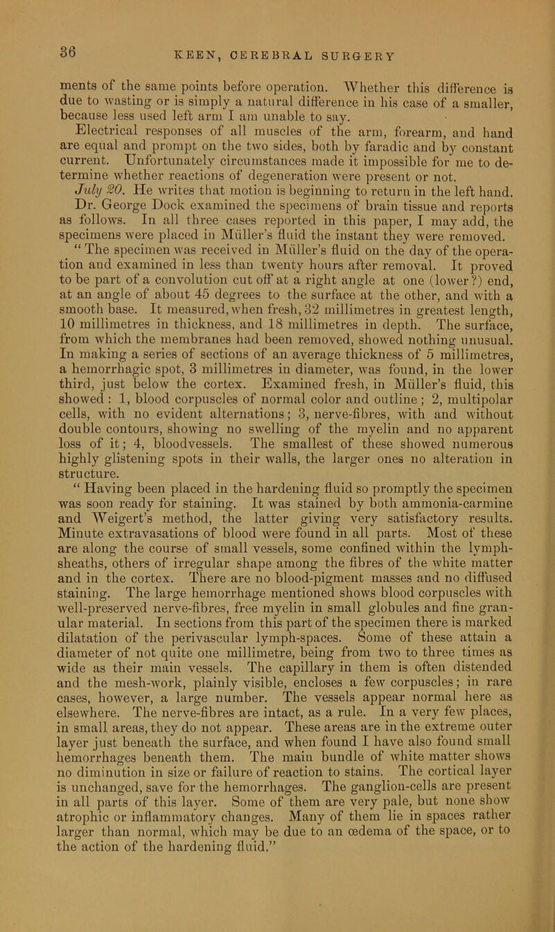 ments of the same points before operation. Whether this difference is due to wasting or is simply a natural difference in his case of a smaller, because less used left arm I am unable to say. Electrical responses of all muscles of the arm, forearm, and hand are equal and prompt on the two sides, both by faradic and by constant current. Unfortunately circumstances made it impossible for me to de- termine whether reactions of degeneration were present or not. July SO. He writes that motion is beginning to return in the left hand. Dr. George Dock examined the specimens of brain tissue and reports as follows. In all three cases reported in this paper, I may add, the specimens were placed in Muller’s fluid the instant they were removed. “ The specimen was received in Muller’s fluid on the day of the opera- tion and examined in less than twenty hours after removal. It proved to be part of a convolution cut off at a right angle at one (lower?) end, at an angle of about 45 degrees to the surface at the other, and with a smooth base. It measured, when fresh, 32 millimetres in greatest length, 10 millimetres in thickness, and 18 millimetres in depth. The surface, from which the membranes had been removed, showed nothing unusual. In making a series of sections of an average thickness of 5 millimetres, a hemorrhagic spot, 3 millimetres in diameter, was found, in the lower third, just below the cortex. Examined fresh, in Muller’s fluid, this showed : 1, blood corpuscles of normal color and outline ; 2, multipolar cells, with no evident alternations; 3, nerve-fibres, with and without double contours, showing no swelling of the myelin and no apparent loss of it; 4, bloodvessels. The smallest of these showed numerous highly glistening spots in their walls, the larger ones no alteration in structure. “ Having been placed in the hardening fluid so promptly the specimen was soon ready for staining. It was stained by both ammonia-carmine and Weigert’s method, the latter giving very satisfactory results. Minute extravasations of blood were found in all parts. Most of these are along the course of small vessels, some confined within the lvmph- sheaths, others of irregular shape among the fibres of the white matter and in the cortex. There are no blood-pigment masses and no diffused staining. The large hemorrhage mentioned shows blood corpuscles with well-preserved nerve-fibres, free myelin in small globules and fine gran- ular material. In sections from this part of the specimen there is marked dilatation of the pei’ivascular lymph-spaces. Some of these attain a diameter of not quite one millimetre, being from two to three times as wide as their main vessels. The capillary in them is often distended and the mesh-work, plainly visible, encloses a few corpuscles; in rare cases, however, a large number. The vessels appear normal here as elsewhere. The nerve-fibres are intact, as a rule. In a very few places, in small areas, they do not appear. These areas are in the extreme outer layer just beneath the surface, and when found I have also found small hemorrhages beneath them. The main bundle of white matter shows no diminution in size or failure of reaction to stains. The cortical layer is unchanged, save for the hemorrhages. The ganglion-cells are present in all parts of this layer. Some of them are very pale, but none show atrophic or inflammatory changes. Many of them lie in spaces rather larger than normal, which may be due to an oedema of the space, or to the action of the hardening fluid.”