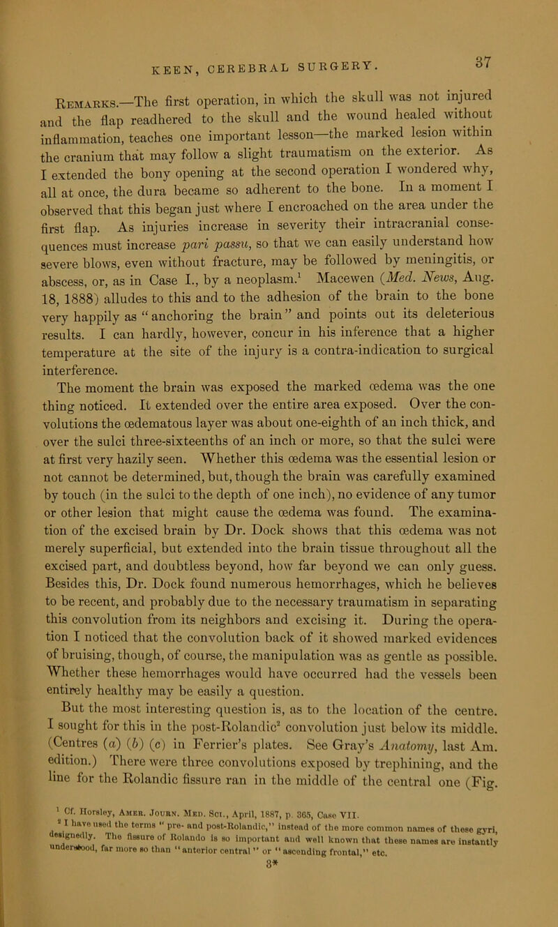 87 Remarks.—The first operation, in which the skull was not injured and the flap readhered to the skull and the wound healed without inflammation, teaches one important lesson—the marked lesion within the cranium tha,t may follow a slight traumatism on the exterior. As I extended the bony opening at the second operation I wondered why, all at once, the dura became so adherent to the bone. In a moment I observed that this began just where I encroached on the area under the first flap. As injuries increase in severity their intracranial conse- quences must increase pari passu, so that we can easily understand how severe blows, even without fracture, may be followed by meningitis, or abscess, or, as in Case I., by a neoplasm.1 Macewen {Med. News, Aug. 18, 1888) alludes to this and to the adhesion of the brain to the bone very happily as “ anchoring the brain’’and points out its deleterious results. I can hardly, however, concur in his inference that a higher temperature at the site of the injury is a contra-indication to surgical interference. The moment the brain was exposed the marked cedema was the one thing noticed. It extended over the entire area exposed. Over the con- volutions the oedematous layer was about one-eighth of an inch thick, and over the sulci three-sixteenths of an inch or more, so that the sulci were at first very hazily seen. Whether this oedema was the essential lesion or not cannot be determined, but, though the brain was carefully examined by touch (in the sulci to the depth of one inch), no evidence of any tumor or other lesion that might cause the oedema was found. The examina- tion of the excised brain by Dr. Dock shows that this oedema was not merely superficial, but extended into the brain tissue throughout all the excised part, and doubtless beyond, how far beyond we can only guess. Besides this, Dr. Dock found numerous hemorrhages, which he believes to be recent, and probably due to the necessary traumatism in separating this convolution from its neighbors and excising it. During the opera- tion I noticed that the convolution back of it showed marked evidences of bruising, though, of course, the manipulation was as gentle as possible. Whether these hemorrhages would have occurred had the vessels been entirely healthy may be easily a question. But the most interesting question is, as to the location of the centre. I sought for this in the post-Rolandic2 convolution just below its middle. (Centres (a) (6) (c) in Ferrier’s plates. See Gray’s Anatomy, last Am. edition.) There were three convolutions exposed by trephining, and the line for the Rolandic fissure ran in the middle of the central one (Fig. 1 Of. Horsley, Ambit. Journ. Med. Soi., April, 1887, p. 305, Case VII. ‘ I have8e<1 tlle terms “ pre- and post-Rolandic,” instead of the more common names of these gyri, csignedly. The fissure of Rolando Is so important aud well known that these names are instantly understood, far more so than “ anterior central ” or  ascending frontal,” etc. 3*