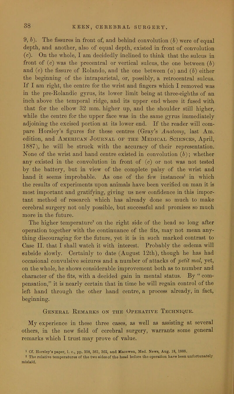 9, b). The fissures in front of, and behind convolution (6) were of equal depth, and another, also of equal depth, existed in front of convolution (c). On the whole, I am decidedly inclined to think that the sulcus in front of (c) was the precentral or vertical sulcus, the one between (6) and (c) the fissure of Rolando, and the one between (a) and (b) either the beginning of the intraparietal, or, possibly, a retrocentral sulcus. If I am right, the centre for the wrist and fingers which I removed was in the pre-Rolandic gyrus, its lower limit being at three-eighths of an inch above the temporal ridge, and its upper end where it fused with that for the elbow 32 mm. higher up, and the shoulder still higher, while the centre for the upper face was in the same gyrus immediately adjoining the excised portion at its lower end. If the reader will com- pare Horsley’s figures for these centres (Gray’s Anatomy, last Am. edition, and American Journal of the Medical Sciences, April, 1887), he will be struck with the accuracy of their representation. None of the wrist and hand centre existed in convolution (6); whether any existed in the convolution in front of (c) or not was not tested by the battery, but in view of the complete palsy of the wrist and hand it seems improbable. As one of the few instances1 in which the results of experiments upon animals have been verified on man it is most important and gratifying, giving us new confidence in this impor- tant method of research which has already done so much to make cerebral surgery not only possible, but successful and promises so much more in the future. The higher temperature2 on the right side of the head so long after operation together with the continuance of the fits, maj’’ not mean any- thing discouraging for the future, yet it is in such marked contrast to Case II. that I shall watch it with interest. Probably the oedema will subside slowly. Certainly to date (August 12th), though he has had occasional convulsive seizures and a number of attacks of petit vial, yet, on the whole, he shows considerable improvement both as to number and character of the fits, with a decided gain in mental status. By “ com- pensation,” it is nearly certain that in time he will regain control of the left hand through the other hand centre, a process already, in fact, beginning. General Remarks on the Operative Technique. My experience in these three cases, as well as assisting at several others, in the new field of cerebral surgery, warrants some general remarks which I trust may prove of value. 1 Cf. Horsley’s paper, 1. c., pp. 358, 361, 362, and Macowen, Med. News, Aug. 18, 1888. 2 The relative temperatures of the two sides of the head before tho operation have been unfortunately mislaid.