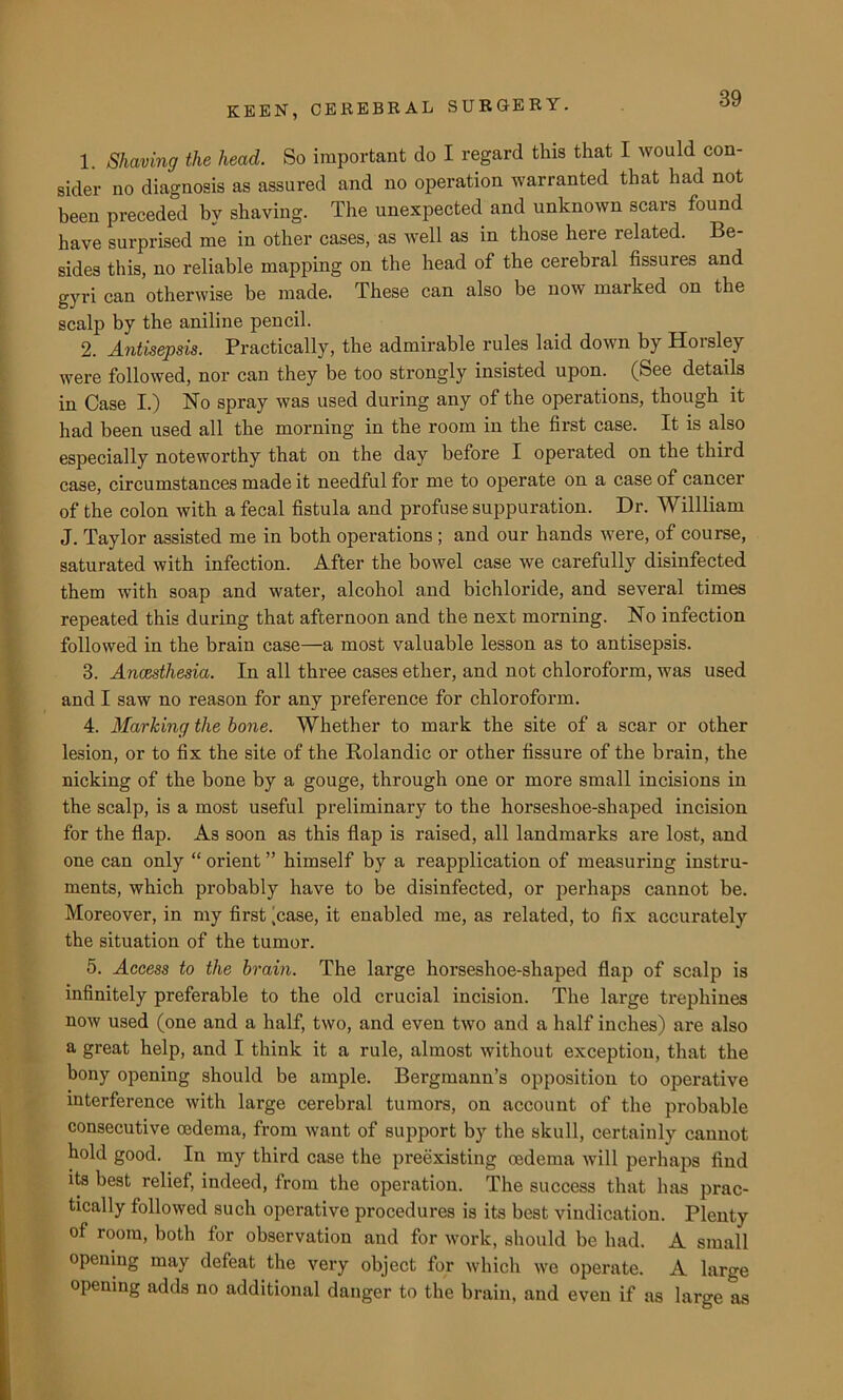 1. Shaving the head. So important do I regard this that I would con- sider no diagnosis as assured and no operation warranted that had not been preceded by shaving. The unexpected and unknown scars found have surprised me in other cases, as well as in those here related. Be- sides this, no reliable mapping on the head of the cerebral fissures and gyri can otherwise he made. These can also be now marked on the scalp by the aniline pencil. 2. Antisepsis. Practically, the admirable rules laid down by Horsley were followed, nor can they be too strongly insisted upon. (See details in Case I.) No spray was used during any of the operations, though it had been used all the morning in the room in the first case. It is also especially noteworthy that on the day before I operated on the third case, circumstances made it needful for me to operate on a case of cancer of the colon with a fecal fistula and profuse suppuration. Dr. Willliam J. Taylor assisted me in both operations ; and our hands were, of course, saturated with infection. After the bowel case we carefully disinfected them with soap and water, alcohol and bichloride, and several times repeated this during that afternoon and the next morning. No infection followed in the brain case—a most valuable lesson as to antisepsis. 3. Ancesthesia. In all three cases ether, and not chloroform, was used and I saw no reason for any preference for chloroform. 4. Marking the bone. Whether to mark the site of a scar or other lesion, or to fix the site of the Rolandic or other fissure of the brain, the nicking of the bone by a gouge, through one or more small incisions in the scalp, is a most useful preliminary to the horseshoe-shaped incision for the flap. As soon as this flap is raised, all landmarks are lost, and one can only “ orient ” himself by a reapplication of measuring instru- ments, which probably have to be disinfected, or perhaps cannot be. Moreover, in my first ’case, it enabled me, as related, to fix accurately the situation of the tumor. 5. Access to the brain. The large horseshoe-shaped flap of scalp is infinitely preferable to the old crucial incision. The large trephines now used (one and a half, two, and even two and a half inches) are also a great help, and I think it a rule, almost without exception, that the bony opening should be ample. Bergmann’s opposition to operative interference with large cerebral tumors, on account of the probable consecutive oedema, from want of support by the skull, certainly cannot hold good. In my third case the preexisting oedema will perhaps find its best relief, indeed, from the operation. The success that has prac- tically followed such operative procedures is its best vindication. Plenty of room, both for observation and for work, should be had. A small opening may defeat the very object for which we operate. A large opening adds no additional danger to the brain, and even if as large as