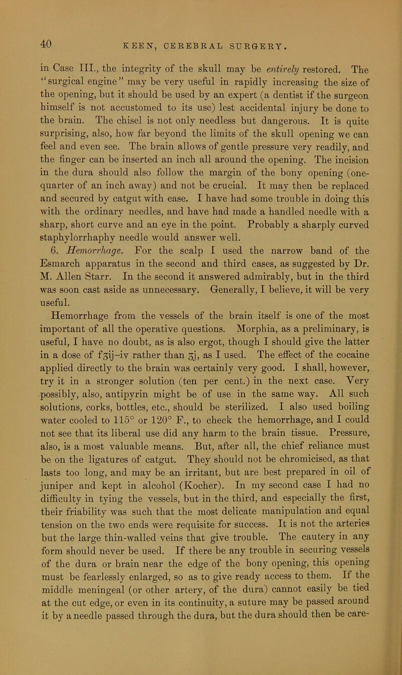 in Case III., the integrity of the skull may be entirely restored. The “ surgical engine ” may be very useful in rapidly increasing the size of the opening, but it should be used by an expert (a dentist if the surgeon himself is not accustomed to its use) lest accidental injury be done to the brain. The chisel is not only needless but dangerous. It is quite surprising, also, how far beyond the limits of the skull opening we can feel and even see. The brain allows of gentle pressure very readily, and the finger can be inserted an inch all around the opening. The incision in the dura should also follow the margin of the bony opening (one- quarter of an inch away) and not be crucial. It may then be replaced and secured by catgut with ease. I have had some trouble in doing this with the ordinary needles, and have had made a handled needle with a sharp, short curve and an eye in the point. Probably a sharply curved staphylorrhaphy needle would answer well. 6. Hemorrhage. For the scalp I used the narrow band of the Esmarch apparatus in the second and third cases, as suggested by Dr. M. Allen Starr. In the second it answered admirably, but in the third was soon cast aside as unnecessary. Generally, I believe, it will be very useful. Hemorrhage from the vessels of the brain itself is one of the most important of all the operative questions. Morphia, as a preliminary, is useful, I have no doubt, as is also ergot, though I should give the latter in a dose of f^ij-iv rather than gj, as I used. The effect of the cocaine applied directly to the brain was certainly very good. I shall, however, try it in a stronger solution (ten per cent.) in the next case. Very possibly, also, antipyrin might be of use in the same way. All such solutions, corks, bottles, etc., should be sterilized. I also used boiling water cooled to 115° or 120° F., to check the hemorrhage, and I could not see that its liberal use did any harm to the brain tissue. Pressure, also, is a most valuable means. But, after all, the chief reliance must be on the ligatures of catgut. They should not be chromicised, as that lasts too long, and may be an irritant, but are best prepared in oil of juniper and kept in alcohol (Kocher). In my second case I had no difficulty in tying the vessels, but in the third, and especially the first, their friability was such that the most delicate manipulation and equal tension on the two ends were requisite for success. It is not the arteries but the large thin-walled veins that give trouble. The cautery in any form should never be used. If there be any trouble in securing vessels of the dura or brain near the edge of the bony opening, this opening must be fearlessly enlarged, so as to give ready access to them. If the middle meningeal (or other artery, of the dura) cannot easily be tied at the cut edge, or even in its continuity, a suture may be passed around it by a needle passed through the dura, but the dura should then be care-