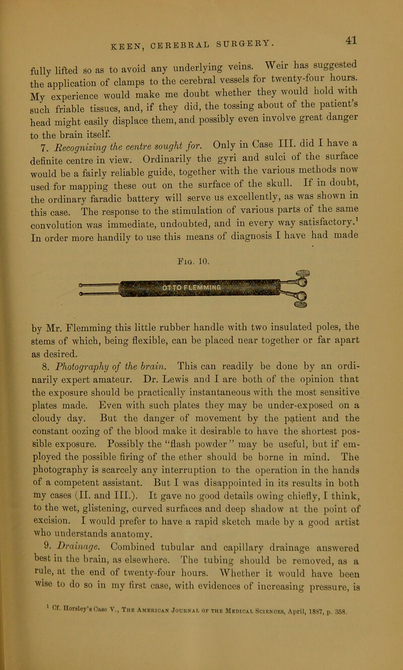 fully lifted so as to avoid any underlying veins. Weir lias suggested the application of clamps to the cerebral vessels for twenty-four hours My experience would make me doubt whether they would hold with such friable tissues, and, if they did, the tossing about of the patient’s head might easily displace them, and possibly even involve great danger to the brain itself. 7. Recognizing the centre sought for. Only in Case III. did I have a definite centre in view. Ordinarily the gyri and sulci of the surface would be a fairly reliable guide, together with the various methods now used for mapping these out on the surface of the skull. If in doubt, the ordinary faradic battery will serve us excellently, as was shown in this case. The response to the stimulation of various parts of the same convolution was immediate, undoubted, and in every way satisfactory.1 In order more handily to use this means of diagnosis I have had made Fig. 10. @S> by Mr. Flemming this little rubber handle with two insulated poles, the stems of which, being flexible, can be placed near together or far apart as desired. 8. Photography of the brain. This can readily be done by an ordi- narily expert amateur. Dr. Lewis and I are both of the opinion that the exposure should be practically instantaneous with the most sensitive plates made. Even with such plates they may be under-exposed on a cloudy day. But the danger of movement by the patient and the constant oozing of the blood make it desirable to have the shortest pos- sible exposure. Possibly the “flash powder ” may be useful, but if em- ployed the possible firing of the ether should be borne in mind. The photography is scarcely any interruption to the operation in the hands of a competent assistant. But I was disappointed in its results in both my cases (II. and III.). It gave no good details owing chiefly, I think, to the wet, glistening, curved surfaces and deep shadow at the point of excision. I would prefer to have a rapid sketch made by a good artist who understands anatomy. 9. Drainage. Combined tubular and capillary drainage answered best in the brain, as elsewhere. The tubing should be removed, as a rule, at the end of twenty-four hours. Whether it would have been wise to do so in my first case, with evidences of increasing pressure, is 1 Cf. Horsley’sCfteo V., The American Jouunai. of THE Medical Scienoes, April, 1887, p. 358.