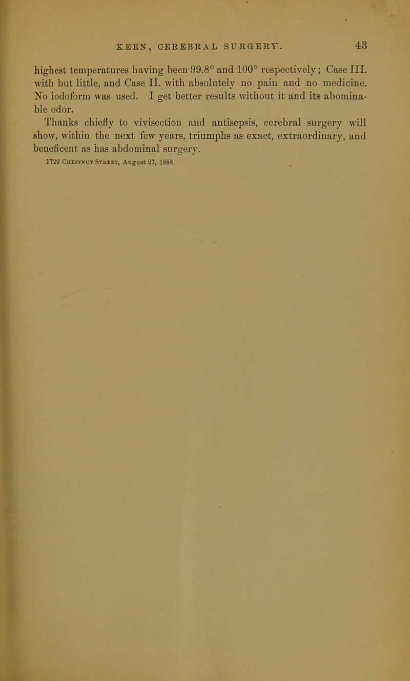 highest temperatures having been 99.8° and 100° respectively; Case III. with but little, and Case II. with absolutely no pain and no medicine. No iodoform was used. I get better results without it and its abomina- ble odor. Thanks chiefly to vivisection and antisepsis, cerebral surgery will show, within the next few years, triumphs as exact, extraordinary, and beneficent as has abdominal surgery. 1729 Chestnut Stueet, August 27, 1888.