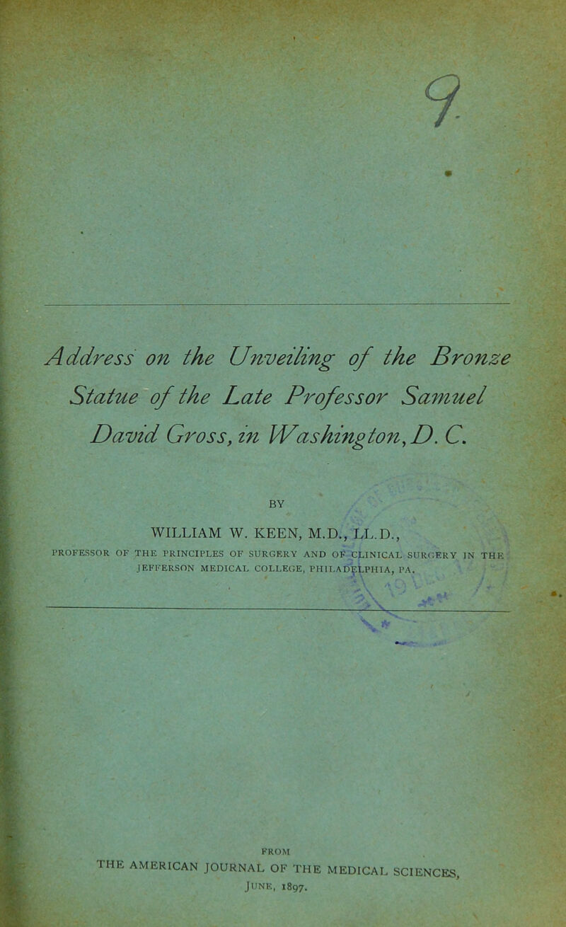 Address on the Unveiling of the Bronze Statue of the Late Professor Samuel David Gross, in Washington,D. C. BY WILLIAM W. KEEN, M.D., LL.D., PROFESSOR OF THE PRINCIPLES OF SURGERY AND OF CLINICAL SURGERY IN THE JEFFERSON MEDICAL COLLEGE, PHILADELPHIA, PA. 7a V* FROM THE AMERICAN JOURNAL OF THE MEDICAL SCIENCES, June, 1897.