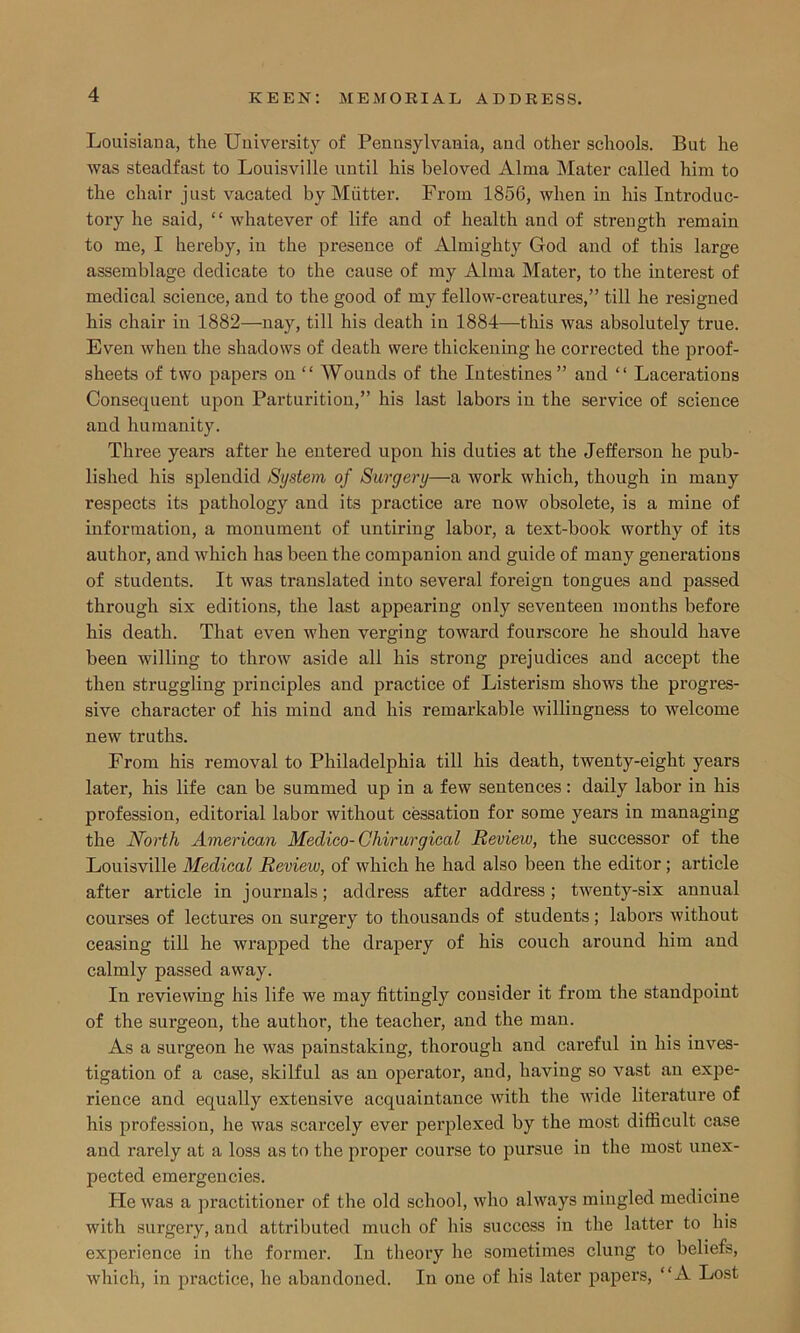 Louisiana, the University of Pennsylvania, and other schools. But he was steadfast to Louisville until his beloved Alma Mater called him to the chair just vacated by Mutter. From 1856, when in his Introduc- tory he said, “ whatever of life and of health and of strength remain to me, I hereby, in the presence of Almighty God and of this large assemblage dedicate to the cause of my Alma Mater, to the interest of medical science, and to the good of my fellow-creatures,” till he resigned his chair in 1882—nay, till his death in 1884—this was absolutely true. Even when the shadows of death were thickening he corrected the proof- sheets of two papers on “ Wounds of the Intestines” and “ Lacerations Consequent upon Parturition,” his last labors in the service of science and humanity. Three years after he entered upon his duties at the Jefferson he pub- lished his splendid System of Surgery—a work which, though in many respects its pathology and its practice are now obsolete, is a mine of information, a monument of untiring labor, a text-book worthy of its author, and which has been the companion and guide of many generations of students. It was translated into several foreign tongues and passed through six editions, the last appearing only seventeen months before his death. That even when verging toward fourscore he should have been willing to throw aside all his strong prejudices and accept the then struggling principles and practice of Listerism shows the progres- sive character of his mind and his remarkable willingness to welcome new truths. From his removal to Philadelphia till his death, twenty-eight years later, his life can be summed up in a few sentences: daily labor in his profession, editorial labor without cessation for some years in managing the North American Medico-Chirurgical Review, the successor of the Louisville Medical Review, of which he had also been the editor ; article after article in journals; address after address; twenty-six annual courses of lectures on surgery to thousands of students; labors without ceasing till he wrapped the drapery of his couch around him and calmly passed away. In reviewing his life we may fittingly consider it from the standpoint of the surgeon, the author, the teacher, and the man. As a surgeon he was painstaking, thorough and careful in his inves- tigation of a case, skilful as an operator, and, having so vast an expe- rience and equally extensive acquaintance with the wide literature of his profession, he was scarcely ever perplexed by the most difficult case and rarely at a loss as to the proper course to pursue in the most unex- pected emergencies. He was a practitioner of the old school, who always mingled medicine with surgery, and attributed much of his success in the latter to his experience in the former. In theory he sometimes clung to beliefs, which, in practice, he abandoned. In one of his later papers, “A Lost