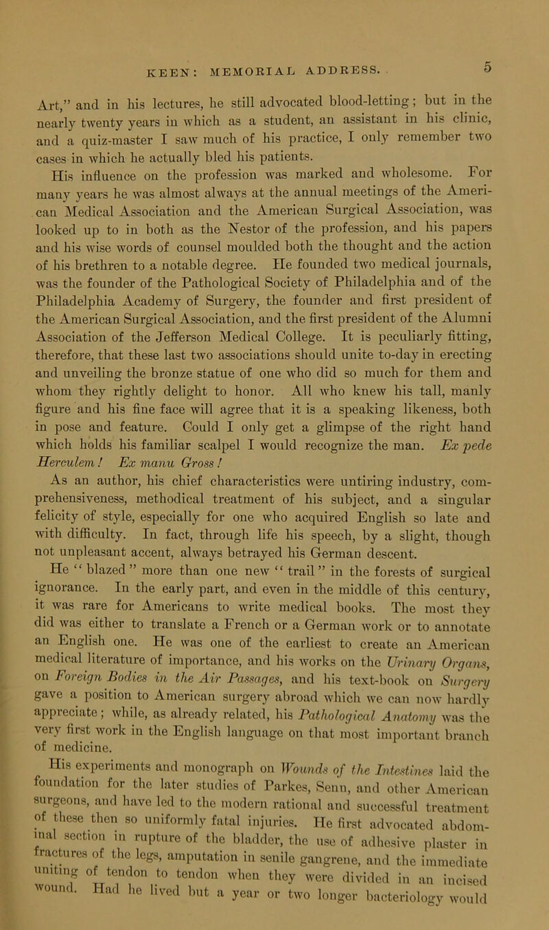 0 Art,” and in his lectures, he still advocated blood-letting; but in the nearly twenty years in which as a student, an assistant in his clinic, and a quiz-master I saw much of his practice, I only remember two cases in which he actually bled his patients. His influence on the profession was marked and wholesome. For many years he was almost always at the annual meetings of the Ameri- can Medical Association and the American Surgical Association, was looked up to in both as the Nestor of the profession, and his papers and his wise words of counsel moulded both the thought and the action of his brethren to a notable degree. He founded two medical journals, was the founder of the Pathological Society of Philadelphia and of the Philadelphia Academy of Surgery, the founder and first president of the American Surgical Association, and the first president of the Alumni Association of the Jefferson Medical College. It is peculiarly fitting, therefore, that these last two associations should unite to-day in erecting and unveiling the bronze statue of one who did so much for them and whom they rightly delight to honor. All who knew his tall, manly figure and his fine face will agree that it is a speaking likeness, both in pose and feature. Could I only get a glimpse of the right hand which holds his familiar scalpel I would recognize the man. Ex pede Herculem ! Ex manu Gross ! As an author, his chief characteristics were untiring industry, com- prehensiveness, methodical treatment of his subject, and a singular felicity of style, especially for one who acquired English so late and with difficulty. In fact, through life his speech, by a slight, though not unpleasant accent, always betrayed his German descent. He “ blazed ” more than one new “ trail ” in the forests of surgical ignorance. In the early part, and even in the middle of this century, it was rare for Americans to write medical books. The most they did was either to translate a French or a German work or to annotate an English one. He was one of the earliest to create an American medical literature of importance, and his works on the Urinary Organs, on Foreign Bodies in the Air Passages, and his text-book on Surgery gave a position to American surgery abroad which we can now hardly appreciate; while, as already related, his Pathological Anatomy was the very first work in the English language on that most important branch of medicine. His experiments and monograph on Wounds of the Intestines laid the foundation for the later studies of Parkes, Senn, and other American surgeons, and have led to the modern rational and successful treatment of these then so uniformly fatal injuries. He first advocated abdom- inal section in rupture of the bladder, the use of adhesive plaster in ractures of the legs, amputation in senile gangrene, and the immediate uniting of tendon to tendon when they were divided in an incised vound. Had he lived but a year or two longer bacteriology would