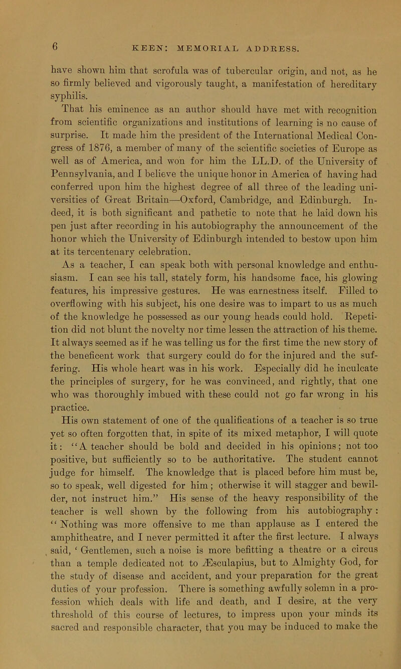 have shown him that scrofula was of tubercular origin, and not, as he so firmly believed and vigorously taught, a manifestation of hereditary syphilis. That his eminence as an author should have met with recognition from scientific organizations and institutions of learning is no cause of surprise. It made him the president of the International Medical Con- gress of 1876, a member of many of the scientific societies of Europe as well as of America, and won for him the LL.D. of the University of Pennsylvania, and I believe the unique honor in America of having had conferred upon him the highest degree of all three of the leading uni- versities of Great Britain—-Oxford, Cambridge, and Edinburgh. In- deed, it is both significant and pathetic to note that he laid down his pen just after recording in his autobiography the announcement of the honor which the University of Edinburgh intended to bestow upon him at its tercentenary celebration. As a teacher, I can speak both with personal knowledge and enthu- siasm. I can see his tall, stately form, his handsome face, his glowing features, his impressive gestures. He was earnestness itself. Filled to overflowing with his subject, his one desire was to impart to us as much of the knowledge he possessed as our young heads could hold. Repeti- tion did not blunt the novelty nor time lessen the attraction of his theme. It always seemed as if he was telling us for the first time the new story of the beneficent work that surgery could do for the injured and the suf- fering. His whole heart was in his work. Especially did he inculcate the principles of surgery, for he was convinced, and rightly, that one who was thoroughly imbued with these could not go far wrong in his practice. His own statement of one of the qualifications of a teacher is so true yet so often forgotten that, in spite of its mixed metaphor, I will quote it: “A teacher should be bold and decided in his opinions; not too positive, but sufficiently so to be authoritative. The student cannot judge for himself. The knowledge that is placed before him must be, so to speak, well digested for him; otherwise it will stagger and bewil- der, not instruct him.” His sense of the heavy responsibility of the teacher is well shown by the following from his autobiography: “ Nothing was more offensive to me than applause as I entered the amphitheatre, and I never permitted it after the first lecture. I always said, ‘ Gentlemen, such a noise is more befitting a theatre or a circus than a temple dedicated not to iEsculapius, but to Almighty God, for the study of disease and accident, and your preparation for the great duties of your profession. There is something awfully solemn in a pro- fession which deals with life and death, and I desire, at the very threshold of this course of lectures, to impress upon your minds its sacred and responsible character, that you may be induced to make the