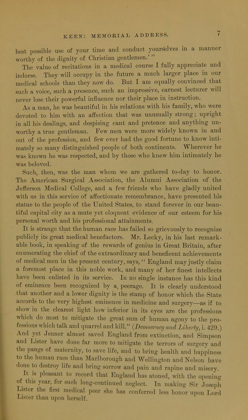 best possible use of your time and conduct yourselves in a manner worthy of the dignity of Christian gentlemen.’ ” The value of recitations in a medical course I fully appreciate and indorse. They will occupy in the future a much larger place in our medical schools than they now do. But I am equally convinced that such a voice, such a presence, such an impressive, earnest lecturer will never lose their powerful influence nor their place in instruction. As a man, he was beautiful in his relations with his family, who were devoted to him with an affection that was unusually strong; upright in all his dealings, and despising cant and pretence and anything un- worthy a true gentleman. Few men were more widely known in and out of the profession, and few ever had the good fortune to know inti- mately so many distinguished people of both continents. Wherever he was known he was respected, and by those who knew him intimately he was beloved. Such, then, was the man whom we are gathered to-day to honor. The American Surgical Association, the Alumni Association of the Jefferson Medical College, and a few friends who have gladly united with us in this service of affectionate remembrance, have presented his statue to the people of the United States, to stand forever in our beau- tiful capital city as a mute yet eloquent evidence of our esteem for his personal worth and his professional attainments. It is strange that the human race has failed so grievously to recognize publicly its great medical benefactors. Mr. Lecky, in his last remark- able book, in speaking of the reAvards of genius in Great Britain, after enumerating the chief of the extraordinary and beneficent achievements of medical men in the present century, says, “ England may justly claim a foremost place in this noble work, and many of her finest intellects have been enlisted in its service. In no single instance has this kind of eminence been recognized by a peerage. It is clearly understood that another and a lower dignity is the stamp of honor Avhich the State accords to the very highest eminence in medicine and surgery—as if to show in the clearest light how inferior in its eyes are the professions which do most to mitigate the great sum of human agony to the pro- fessions Avhich talk and quarrel and kill.” (Democracy and Liberty, i. 429.) And yet Jenner almost saved England from extinction, and Simpson and Eister haAre done far more to mitigate the terrors of surgery and the pangs of maternity, to save life, and to bring health and happiness to the human race than Marlborough and Wellington and Nelson have done to destroy life and bring sorrow and pain and rapine and misery. It is pleasant to record that England has atoned, Avith the opening of this year, for such long-continued neglect. In making Sir Joseph Lister the first medical peer she has conferred less honor upon Lord Lister than upon herself.