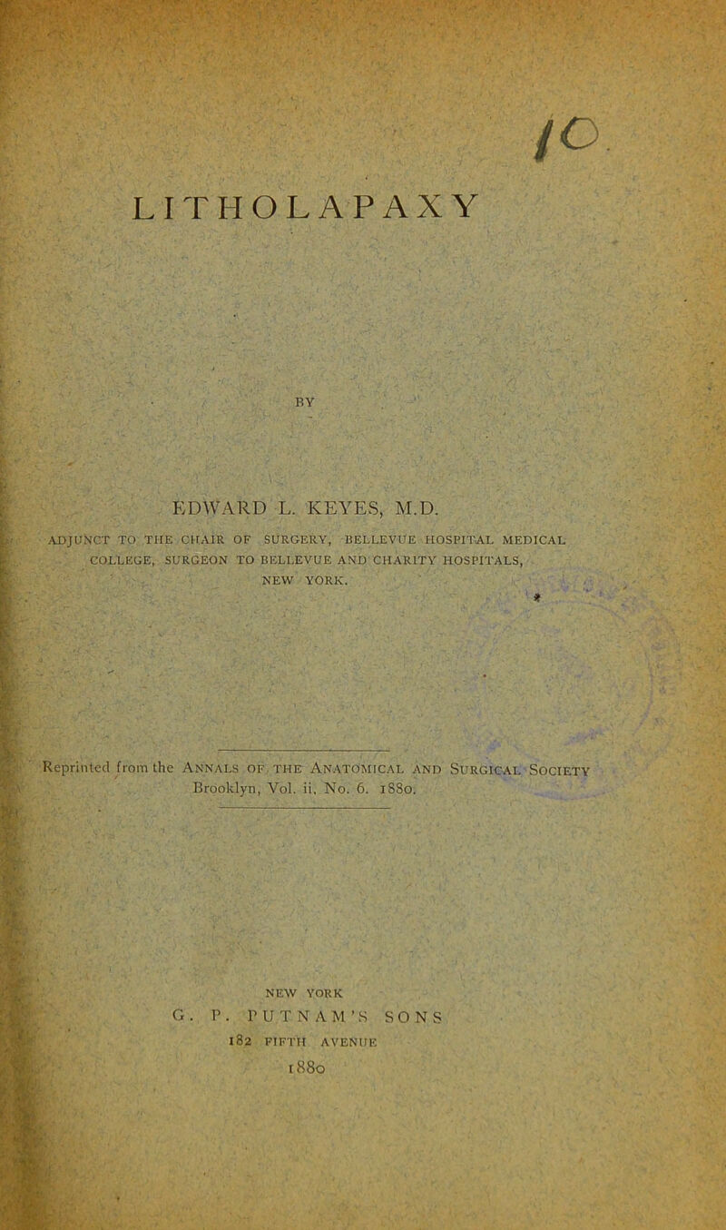 (O LITHOLAPAXY BY EDWARD L. KEYES, M.D. ADJUNCT TO THE CHAIR OF SURGERY, BELLEVUE HOSPITAL MEDICAL COLLEGE, SURGEON TO BELLEVUE AND CHARITY HOSPITALS, NEW YORK. * Reprinted from the Annals of the Anatomical and Surgical Society Brooklyn, Vol. ii, No. 6. 1SS0. NEW YORK G . P . P U T N A M ’ S SONS 182 FIFTH AVENUE l88o »