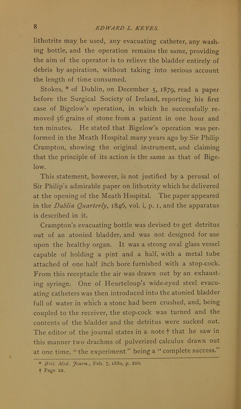 lithotrite may be used, any evacuating catheter, any wash- ing bottle, and the operation remains the same, providing the aim of the operator is to relieve the bladder entirely of debris by aspiration, without taking into serious account the length of time consumed. Stokes, * of Dublin, on December 5, 1879, read a paper before the Surgical Society of Ireland, reporting his first case of Bigelow’s operation, in which he successfully re- moved 56 grains of stone from a patient in one hour and ten minutes. He stated that Bigelow’s operation was per- formed in the Meath Hospital many years ago by Sir Philip Crampton, showing the original instrument, and claiming that the principle of its action is the same as that of Bige- low. This statement, however, is not justified by a perusal of Sir Philip's admirable paper on lithotrity which he delivered at the opening of the Meath Hospital. The paper appeared in the Dublin Quarterly, 1846, vol. i, p. I, and the apparatus is described in it. Crampton’s evacuating bottle was devised to get detritus out of an atonied bladder, and was not designed for use upon the healthy organ. It was a strong oval glass vessel capable of holding a pint and a half, with a metal tube attached of one half inch bore furnished with a stop-cock. From this receptacle the air was drawn out by an exhaust- ing syringe. One of Heurteloup’s wide-eyed steel evacu- ating catheters was then introduced into the atonied bladder full of water in which a stone had been crushed, and, being coupled to the receiver, the stop-cock was turned and the contents of the bladder and the detritus were sucked out. The editor of the journal states in a note f that he saw in this manner two drachms of pulverized calculus drawn out at one time, “ the experiment ” being a “ complete success. * Brit. Med. Journ., l-'eb. 7, iSSo, p. 210. f Page 22.