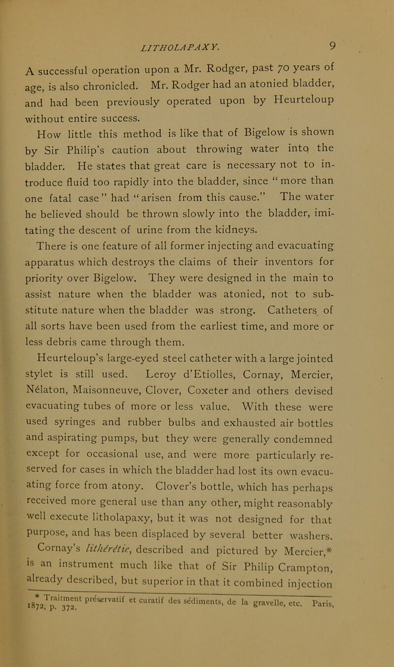 A successful operation upon a Mr. Rodger, past 7° years of age, is also chronicled. Mr. Rodger had an atonied bladder, and had been previously operated upon by Heurteloup without entire success. How little this method is like that of Bigelow is shown by Sir Philip’s caution about throwing water into the bladder. He states that great care is necessary not to in- troduce fluid too rapidly into the bladder, since “ more than one fatal case ” had “ arisen from this cause.” The water he believed should be thrown slowly into the bladder, imi- tating the descent of urine from the kidneys. There is one feature of all former injecting and evacuating apparatus which destroys the claims of their inventors for priority over Bigelow. They were designed in the main to assist nature when the bladder was atonied, not to sub- stitute nature when the bladder was strong. Catheters of all sorts have been used from the earliest time, and more or less debris came through them. Heurteloup’s large-eyed steel catheter with a large jointed stylet is still used. Leroy d’Etiolles, Cornay, Mercier, N61aton, Maisonneuve, Clover, Coxeter and others devised evacuating tubes of more or less value. With these were used syringes and rubber bulbs and exhausted air bottles and aspirating pumps, but they were generally condemned except for occasional use, and were more particularly re- served for cases in which the bladder had lost its own evacu- ating force from atony. Clover’s bottle, which has perhaps received more general use than any other, might reasonably well execute litholapaxy, but it was not designed for that purpose, and has been displaced by several better washers. Cornay’s litlitrttie, described and pictured by Mercier,* is an instrument much like that of Sir Philip Crampton, already described, but superior in that it combined injection l872,Ip?1372nt pnfsetvatif et curatif des sediments, de la gravelle, etc. Paris,