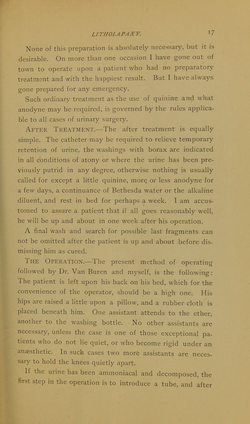 I 7 None of this preparation is absolutely necessary, but it is desirable. On more than one occasion I have gone out of town to operate upon a patient who had no preparatory treatment and with the happiest result. But I have always gone prepared for any emergency. Such ordinary treatment as the use of quinine and what anodvne may be required, is governed by the rules applica- ble to all cases of urinary surgery. After Treatment.—The after treatment is equally simple. The catheter may be required to relieve temporary retention of urine, the washings with borax are indicated in all conditions of atony or where the urine has been pre- viously putrid in any degree, otherwise nothing is usually called for except a little quinine, morq or less anodyne for a few days, a continuance of Bethesda water or the alkaline diluent, and rest in bed for perhaps a week. I am accus- tomed to assure a patient that if all goes reasonably well, he will be up and about in one week after his operation. A final wash and search for possible last fragments can not be omitted after the patient is up and about before dis- missing him as cured. The Operation.—The present method of operating followed by Dr. Van Buren and myself, is the following: The patient is left upon his back on his bed, which for the convenience of the operator, should be a high one. His hips are raised a little upon a pillow, and a rubber cloth is placed beneath him. One assistant attends to the ether, anothei to the washing bottle. No other assistants are necessary, unless the case is one of those exceptional pa- tients who do not lie quiet, or who become rigid under an anaesthetic. In such cases two morfe assistants are neces- sary to hold the knees quietly apart. If the urine has been ammoniacal and decomposed, the first step in the operation is to introduce a tube, and after