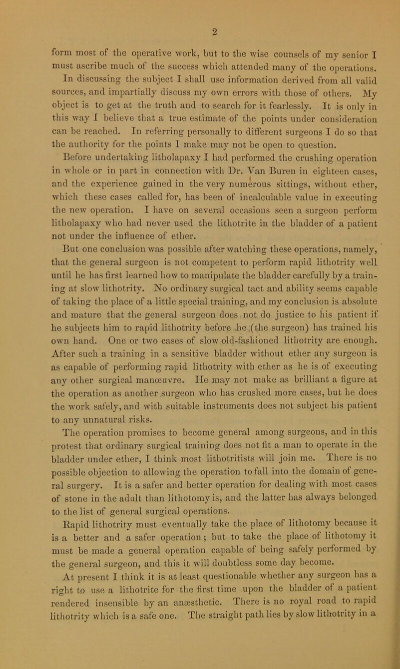 form most of the operative work, but to the wise counsels of my senior I must ascribe much of the success which attended many of the operations. In discussing the subject I shall use information derived from all valid sources, and impartially discuss my own errors with those of others. My object is to get at the truth and to search for it fearlessly. It is only in this way I believe that a true estimate of the points under consideration can be reached. In referring personally to different surgeons I do so that the authority for the points 1 make may not be open to question. Before undertaking litliolapaxy I had performed the crushing operation in whole or in part in connection with Dr. Van Buren in eighteen cases, and the experience gained in the very numerous sittings, without ether, which these cases called for, has been of incalculable value in executing the new operation. I have on several occasions seen a surgeon perform litliolapaxy who had never used the lithotrite in the bladder of a patient not under the influence of ether. But one conclusion was possible after watching these operations, namely, that the general surgeon is not competent to perform rapid lithotrity well until he has first learned how to manipulate the bladder carefully by a train- ing at slow lithotrity. No ordinary surgical tact and ability seems capable of taking the place of a little special training, and my conclusion is absolute and mature that the general surgeon does not do justice to his patient if he subjects him to rapid lithotrity before he (the surgeon) has trained his own hand. One or two cases of slow old-fashioned lithotrity are enough. After such a training in a sensitive bladder without ether any surgeon is as capable of performing rapid lithotrity with ether as he is of executing any other surgical manoeuvre. He may not make as brilliant a figure at the operation as another surgeon who has crushed more cases, but he does the work safely, and with suitable instruments does not subject his patient to any unnatural risks. The operation promises to become general among surgeons, and in this protest that ordinary surgical training does not fit a man to operate in the bladder under ether, I think most litliotritists will join me. There is no possible objection to allowing the operation to fall into the domain of gene- ral surgery. It is a safer and better operation for dealing with most cases of stone in the adult than lithotomy is, and the latter has always belonged to the list of general surgical operations. Rapid lithotrity must eventually take the place of lithotomy because it is a better and a safer operation ; but to take the place of lithotomy it must be made a general operation capable of being safely performed by the general surgeon, and this it will doubtless some day become. At present I think it is at least questionable whether any surgeon lias a right to use a lithotrite for the first time upon the bladder of a patient rendered insensible by an anmsthetic. There is no royal road to rapid lithotrity which is a safe one. The straight path lies by slow lithotrity in a