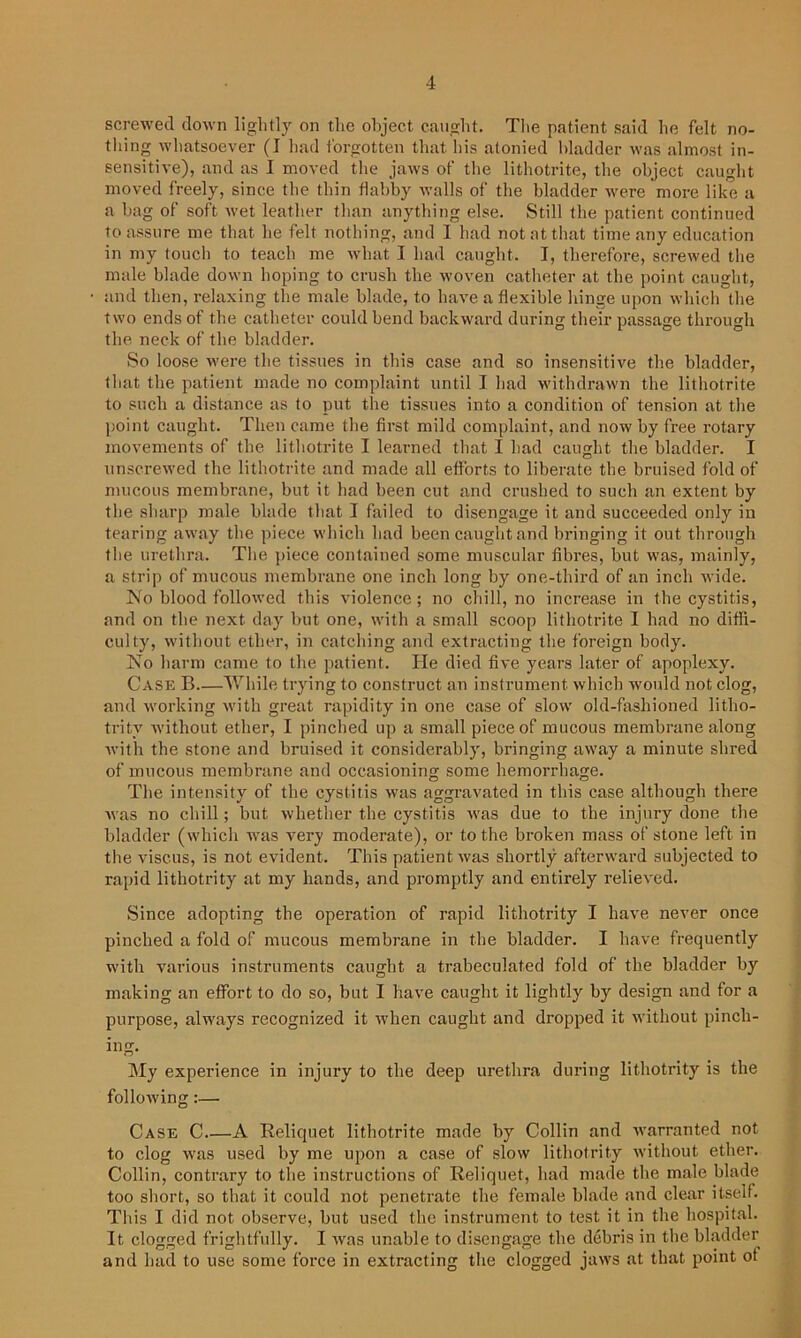 screwed down light])' on the object caught. The patient said he felt no- thing whatsoever (I had forgotten that his atonied bladder was almost in- sensitive), and as I moved the jaws of the lithotrite, the object caught moved freely, since the thin flabby walls of the bladder were more like a a bag of soft wet leather than anything else. Still the patient continued to assure me that he felt nothing, and I had not at that time any education in my touch to teach me what I had caught. I, therefore, screwed the male blade down lioping to crush the woven catheter at the point caught, and then, relaxing the male blade, to have a flexible hinge upon which the two ends of the catheter could bend backward during their passage through the neck of the bladder. So loose were the tissues in this case and so insensitive the bladder, that the patient made no complaint until I had withdrawn the lithotrite to such a distance as to put the tissues into a condition of tension at the point caught. Then came the first mild complaint, and now by free rotary movements of the lithotrite I learned that I had caught the bladder. I unscrewed the lithotrite and made all efforts to liberate the bruised fold of mucous membrane, but it had been cut and crushed to such an extent by the sharp male blade that I failed to disengage it and succeeded only in tearing away the piece which had been caught and bringing it out through the urethra. The piece contained some muscular fibres, but was, mainly, a strip of mucous membrane one inch long by one-third of an inch wide. No blood followed this violence; no chill, no increase in the cystitis, and on the next day but one, with a small scoop lithotrite I had no diffi- culty, without ether, in catching and extracting the foreign body. No harm came to the patient. He died five years later of apoplexy. Case B While trying to construct an instrument which would not clog, and working with great rapidity in one case of slow old-fashioned litho- trity without ether, I pinched up a small piece of mucous membrane along with the stone and bruised it considerably, bringing away a minute shred of mucous membrane and occasioning some hemorrhage. The intensity of the cystitis was aggravated in this case although there was no chill; but whether the cystitis was due to the injury done the bladder (which was very moderate), or to the broken mass of stone left in the viscus, is not evident. This patient was shortly afterward subjected to rapid lithotrity at my hands, and promptly and entirely relieved. Since adopting the operation of rapid lithotrity I have never once pinched a fold of mucous membrane in the bladder. I have frequently with various instruments caught a trabeculated fold of the bladder by making an effort to do so, but I have caught it lightly by design and for a purpose, always recognized it when caught and dropped it without pinch- ing- My experience in injury to the deep urethra during lithotrity is the following:— Case C A Reliquet lithotrite made by Collin and warranted not to clog was used by me upon a case of slow lithotrity without ether. Collin, contrary to the instructions of Reliquet, had made the male blade too short, so that it could not penetrate the female blade and clear itself. This I did not observe, but used the instrument to test it in the hospital. It clogged frightfully. I was unable to disengage the debris in the bladder and had to use some force in extracting the clogged jaws at that point ot