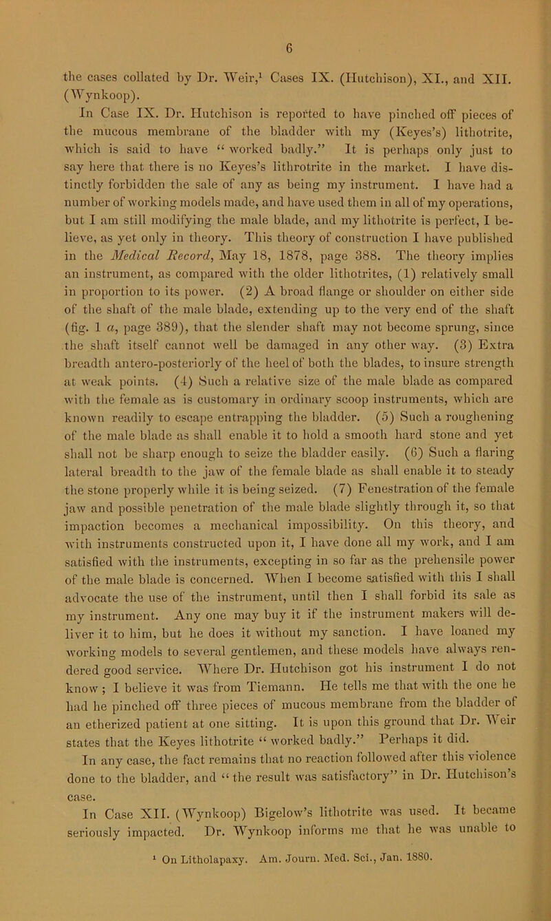 the cases collated by Dr. Weir,1 Cases IX. (Hutchison), XI., and XII. (Wynkoop). In Case IX. Dr. Hutchison is reported to have pinched off pieces of the mucous membrane of the bladder with my (Keyes’s) lithotrite, which is said to have “ worked badly.” It is perhaps only just to say here that there is no Keyes’s lithrotrite in the market. I have dis- tinctly forbidden the sale of any as being my instrument. I have had a number of working models made, and have used them in all of my operations, but I am still modifying the male blade, and my lithotrite is perfect, I be- lieve, as yet only in theory. This theory of construction I have published in the Medical Record, May 18, 1878, page 388. The theory implies an instrument, as compared with the older lithotrites, (1) relatively small in proportion to its power. (2) A broad flange or shoulder on either side of the shaft of the male blade, extending up to the very end of the shaft (fig. 1 a, page 389), that the slender shaft may not become sprung, since the shaft itself cannot well be damaged in any other way. (3) Extra breadth antero-posteriorly of the heel of both the blades, to insure strength at weak points. (4) Such a relative size of the male blade as compared with the female as is customary in ordinary scoop instruments, which are known readily to escape entrapping the bladder. (5) Such a roughening of the male blade as shall enable it to hold a smooth hard stone and yet shall not be sharp enough to seize the bladder easily. (6) Such a flaring lateral breadth to the jaw of the female blade as shall enable it to steady the stone properly while it is being seized. (7) Fenestration of the female jaw and possible penetration of the male blade slightly through it, so that impaction becomes a mechanical impossibility. On this theory, and with instruments constructed upon it, I have done all my work, and I am satisfied with the instruments, excepting in so far as the prehensile power of the male blade is concerned. When I become satisfied with this I shall advocate the use of the instrument, until then I shall forbid its sale as my instrument. Any one may buy it if the instrument makers will de- liver it to him, but he does it without my sanction. I have loaned my working models to several gentlemen, and these models have always ren- dered good service. Where Dr. Hutchison got his instrument I do not know ; I believe it was from Tiemann. He tells me that with the one he had he pinched off three pieces of mucous membrane from the bladder of an etherized patient at one sitting. It is upon this ground that Dr. VY eir states that the Keyes lithotrite “ worked badly.” Perhaps it did. In any case, the fact remains that no reaction followed after this violence done to the bladder, and “ the result was satisfactory” in Dr. Hutchison’s case. In Case XII. (Wynkoop) Bigelow’s lithotrite was used. It became seriously impacted. Dr. Wynkoop informs me that he was unable to 1 On Litholapaxy. Am. Journ. Med. Sci., Jan. 1880.