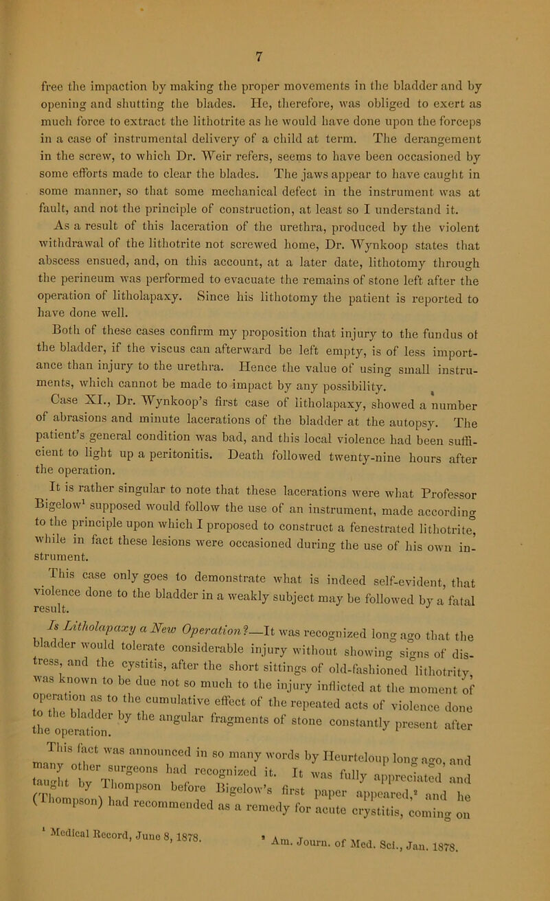 free the impaction by making the proper movements in the bladder and by opening and shutting the blades. He, therefore, was obliged to exert as much force to extract the lithotrite as he would have done upon the forceps in a case of instrumental delivery of a child at term. The derangement in the screw, to which Dr. Weir refers, seems to have been occasioned by some efforts made to clear the blades. The jaws appear to have caught in some manner, so that some mechanical defect in the instrument was at fault, and not the principle of construction, at least so I understand it. As a result of this laceration of the urethra, produced by the violent withdrawal of the lithotrite not screwed home, Dr. Wynkoop states that abscess ensued, and, on this account, at a later date, lithotomy through the perineum was performed to evacuate the remains of stone left after the operation of litholapaxy. Since his lithotomy the patient is reported to have done well. Both of these cases confirm my proposition that injury to the fundus of the bladder, if the viscus can afterward be left empty, is of less import- ance than injury to the urethra. Hence the value of using small instru- ments, which cannot be made to impact by any possibility. Case XI., Dr. Wynkoop’s first case of litholapaxy, showed a number of abrasions and minute lacerations of the bladder at the autopsy. The patient’s general condition was bad, and this local violence had been suffi- cient to light up a peritonitis. Death followed twenty-nine hours after the operation. It is rather singular to note that these lacerations were what Professor Bigelow1 supposed would follow the use of an instrument, made according to the principle upon which I proposed to construct a fenestrated lithotrite” while in fact these lesions were occasioned during the use of his own in- strument. . Thls case only §oes 10 demonstrate what is indeed self-evident, that violence done to the bladder in a weakly subject may be followed by a fatal Is Litholapaxy a New Operation?—It was recognized long ago that the bladder would tolerate considerable injury without showing signs of dis- tress and the cystitis, after the short sittings of old-fashioned lithotrity was known to be due not so much to the injury inflicted at the moment of toTZ u t0 the cumulatiye effect of the repeated acts of violence done tL Operation!' 7 angUlar flBSmentS °f St0ne eonstantly present after Th.s fact was announced in so many words by Ileurteloup long a<m, and tauht0bvrTrSe0nS w-reC°gniZed ifc- Xt was M]y appreciated and (Thompson) had .commended as“a ^ ^ coming on Am. Journ. of Med. Sci., Jan. 1878. 1 Medical Record, June 8, 1878.