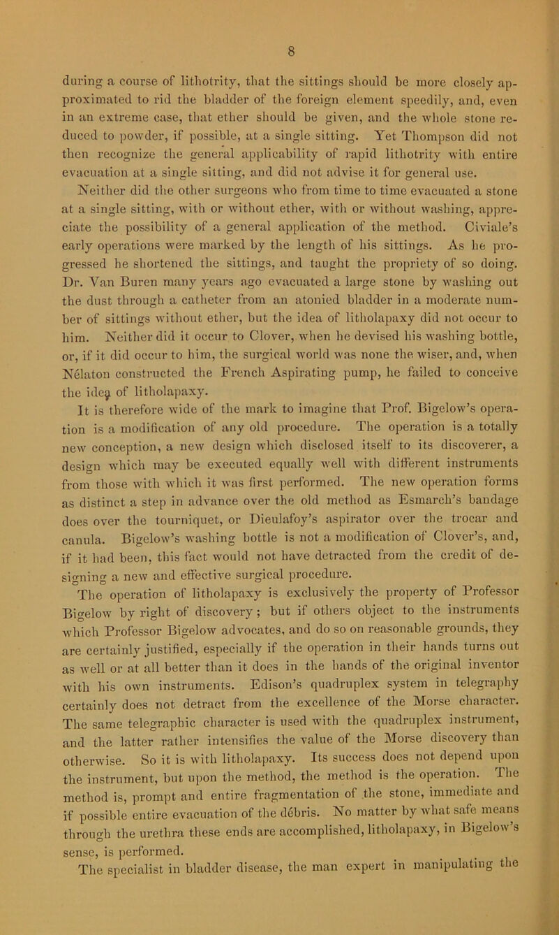 during a course of litliotrity, that the sittings should he more closely ap- proximated to rid the bladder of the foreign element speedily, and, even in an extreme case, that ether should be given, and the whole stone re- duced to powder, if possible, at a single sitting. Yet Thompson did not then recognize the general applicability of rapid litliotrity with entire evacuation at a single sitting, and did not advise it for general use. Neither did the other surgeons who from time to time evacuated a stone at a single sitting, with or without ether, with or without washing, appre- ciate the possibility of a general application of the method. Civiale’s early operations were marked by the length of his sittings. As he pro- gressed he shortened the sittings, and taught the propriety of so doing. Dr. Van Buren many years ago evacuated a large stone by washing out the dust through a catheter from an atonied bladder in a moderate num- ber of sittings without ether, but the idea of litholapaxy did not occur to him. Neither did it occur to Clover, when he devised his washing bottle, or, if it did occur to him, the surgical world was none the wiser, and, when Nelaton constructed the French Aspirating pump, he failed to conceive the ide^ of litholapaxy. It is therefore wide of the mark to imagine that Prof. Bigelow’s opera- tion is a modification of any old procedure. The operation is a totally new conception, a new design which disclosed itself to its discoverer, a design which may be executed equally well with different instruments from those with which it was first performed. The new operation forms as distinct a step in advance over the old method as Esmarch’s bandage does over the tourniquet, or Dieulafoy’s aspirator over the trocar and canula. Bigelow’s washing bottle is not a modification of Clover’s, and, if it had been, this fact would not have detracted from the credit of de- signing a new and effective surgical procedure. The operation of litholapaxy is exclusively the property of Professor Bigelow by right of discovery ; but if others object to the instruments which Professor Bigelow advocates, and do so on reasonable grounds, they are certainly justified, especially if the operation in their hands turns out as well or at all better than it does in the hands of the original inventor with his own instruments. Edison’s quadruplex system in telegraphy certainly does not detract from the excellence of the Morse character. The same telegraphic character is used with the quadruplex instrument, and the latter rather intensifies the value of the Morse discovery than otherwise. So it is with litholapaxy. Its success does not depend upon the instrument, but upon the method, the method is the operation. The method is, prompt and entire fragmentation of the stone, immediate and if possible entire evacuation of the debris. No matter by what safe means through the urethra these ends are accomplished, litholapaxy, in Bigelow’s sense, is performed. The specialist in bladder disease, the man expert in manipulating the