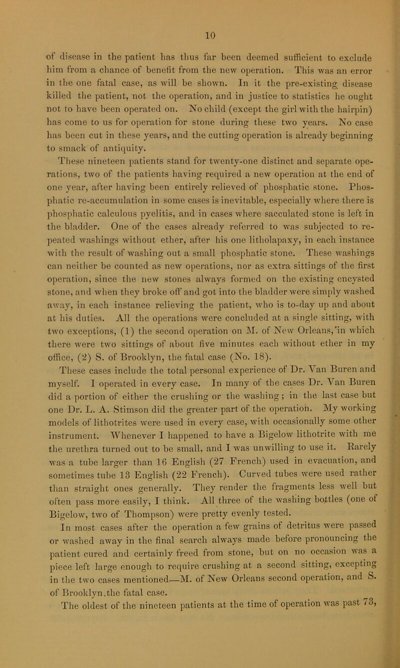 of disease in the patient lias thus far been deemed sufficient to exclude him from a chance of benefit from the new operation. This was an error in the one fatal case, as will be shown. In it the pre-existing disease killed the patient, not the operation, and in justice to statistics he ought not to have been operated on. No child (except the girl with the hairpin) has come to us for operation for stone during these two years. No case has been cut in these years, and the cutting operation is already beginning to smack of antiquity. These nineteen patients stand for twenty-one distinct and separate ope- rations, two of the patients having required a new operation at the end of one year, after having been entirely relieved of phosphatic stone. Plios- pliatic re-accumulation in some cases is inevitable, especially where there is phosphatic calculous pyelitis, and in cases where sacculated stone is left in the bladder. One of the cases already referred to was subjected to re- peated washings without ether, after his one litholapaxy, in each instance with the result of washing out a small phosphatic stone. These washings can neither be counted as new operations, nor as extra sittings of the first operation, since the new stones always formed on the existing encysted stone, and when they broke off and got into the bladder were simply washed away, in each instance relieving the patient, who is to-day up and about at his duties. All the operations were concluded at a single sitting, with two exceptions, (1) the second operation on M. of New Orleans,'in which there were two sittings of about five minutes each without ether in my office, (2) S. of Brooklyn, the fatal case (No. 18). These cases include the total personal experience of Dr. Van Buren and myself. I operated in every case. In many of the cases Dr. Van Buren did a portion of either the crushing or the washing; in the last case but one Dr. L. A. Stimson did the greater part of the operation. My working models of lithotrites were used in every case, with occasionally some other instrument. Whenever I happened to have a Bigelow lithotrite with me the urethra turned out to be small, and I was unwilling to use it. Rarely was a tube larger than 10 English (27 French) used in evacuation, and sometimes tube 13 English (22 French). Curved tubes were used rather than straight ones generally. They render the fragments less well but often pass more easily, I think. All three of the washing bottles (one of Bigelow, two of Thompson) were pretty evenly tested. In most cases after the operation a few grains of detritus were passed or washed away in the final search always made before pronouncing the patient cured and certainly freed from stone, but on no occasion was a piece left large enough to require crushing at a second sitting, excepting in the two cases mentioned—M. of New Orleans second operation, and S. of Brooklyn.the fatal case. The oldest of the nineteen patients at the time of operation was past 73,